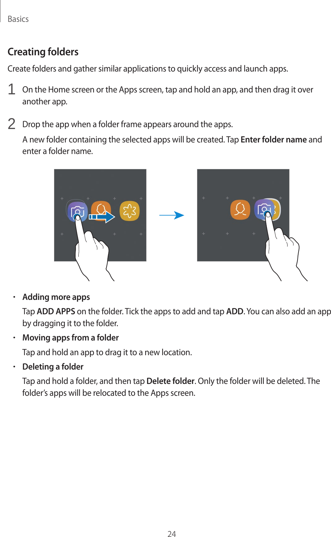 Basics24Creating foldersCreate folders and gather similar applications to quickly access and launch apps.1  On the Home screen or the Apps screen, tap and hold an app, and then drag it over another app.2  Drop the app when a folder frame appears around the apps.A new folder containing the selected apps will be created. Tap Enter folder name and enter a folder name.•Adding more appsTap ADD APPS on the folder. Tick the apps to add and tap ADD. You can also add an app by dragging it to the folder.•Moving apps from a folderTap and hold an app to drag it to a new location.•Deleting a folderTap and hold a folder, and then tap Delete folder. Only the folder will be deleted. The folder’s apps will be relocated to the Apps screen.