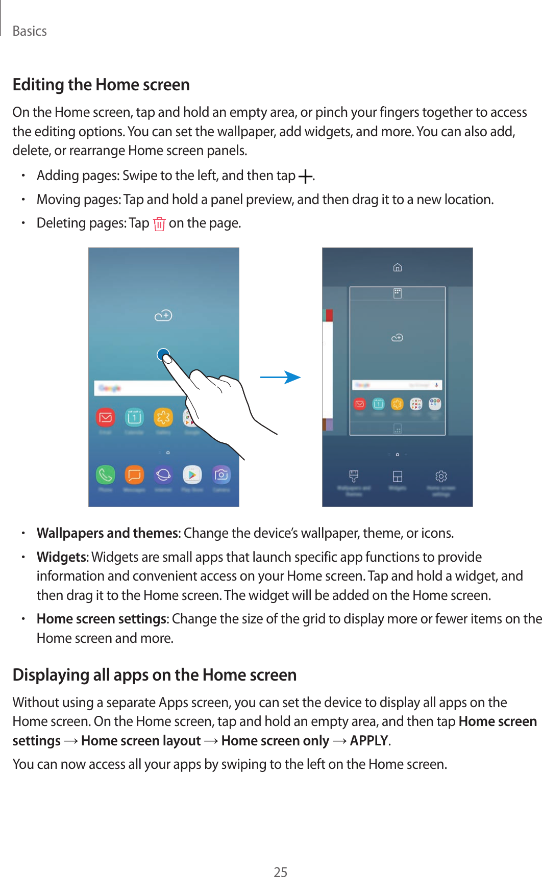 Basics25Editing the Home screenOn the Home screen, tap and hold an empty area, or pinch your fingers together to access the editing options. You can set the wallpaper, add widgets, and more. You can also add, delete, or rearrange Home screen panels.•Adding pages: Swipe to the left, and then tap  .•Moving pages: Tap and hold a panel preview, and then drag it to a new location.•Deleting pages: Tap   on the page.•Wallpapers and themes: Change the device’s wallpaper, theme, or icons.•Widgets: Widgets are small apps that launch specific app functions to provide information and convenient access on your Home screen. Tap and hold a widget, and then drag it to the Home screen. The widget will be added on the Home screen.•Home screen settings: Change the size of the grid to display more or fewer items on the Home screen and more.Displaying all apps on the Home screenWithout using a separate Apps screen, you can set the device to display all apps on the Home screen. On the Home screen, tap and hold an empty area, and then tap Home screen settings → Home screen layout → Home screen only → APPLY.You can now access all your apps by swiping to the left on the Home screen.