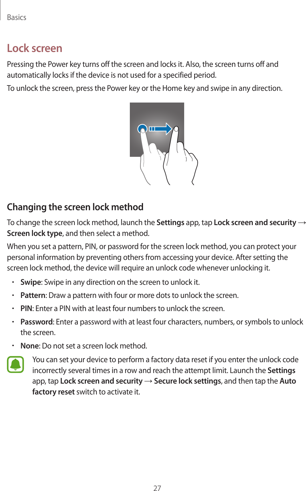 Basics27Lock screenPressing the Power key turns off the screen and locks it. Also, the screen turns off and automatically locks if the device is not used for a specified period.To unlock the screen, press the Power key or the Home key and swipe in any direction.Changing the screen lock methodTo change the screen lock method, launch the Settings app, tap Lock screen and security → Screen lock type, and then select a method.When you set a pattern, PIN, or password for the screen lock method, you can protect your personal information by preventing others from accessing your device. After setting the screen lock method, the device will require an unlock code whenever unlocking it.•Swipe: Swipe in any direction on the screen to unlock it.•Pattern: Draw a pattern with four or more dots to unlock the screen.•PIN: Enter a PIN with at least four numbers to unlock the screen.•Password: Enter a password with at least four characters, numbers, or symbols to unlock the screen.•None: Do not set a screen lock method.You can set your device to perform a factory data reset if you enter the unlock code incorrectly several times in a row and reach the attempt limit. Launch the Settings app, tap Lock screen and security → Secure lock settings, and then tap the Auto factory reset switch to activate it.