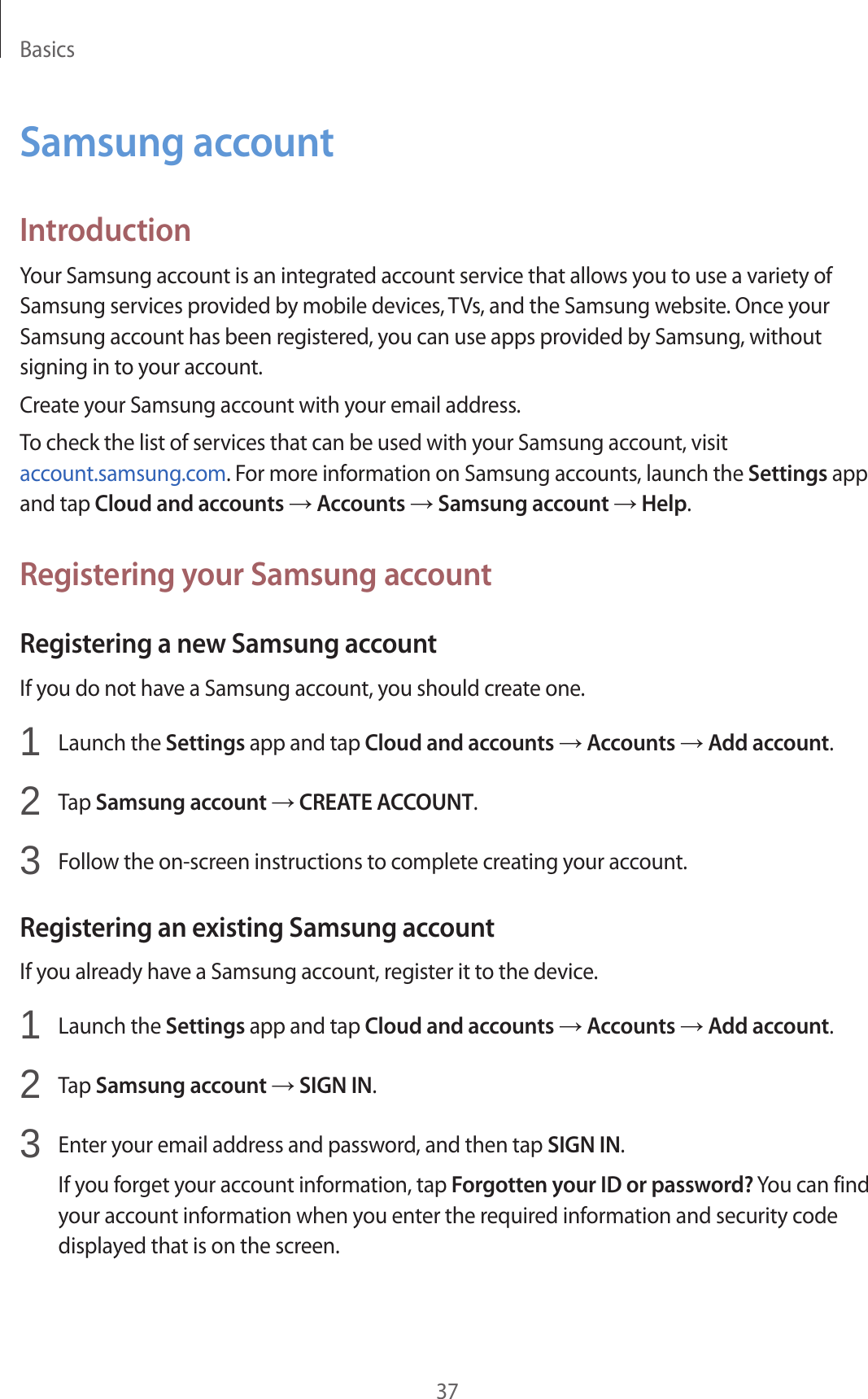 Basics37Samsung accountIntroductionYour Samsung account is an integrated account service that allows you to use a variety of Samsung services provided by mobile devices, TVs, and the Samsung website. Once your Samsung account has been registered, you can use apps provided by Samsung, without signing in to your account.Create your Samsung account with your email address.To check the list of services that can be used with your Samsung account, visit account.samsung.com. For more information on Samsung accounts, launch the Settings app and tap Cloud and accounts → Accounts → Samsung account → Help.Registering your Samsung accountRegistering a new Samsung accountIf you do not have a Samsung account, you should create one.1  Launch the Settings app and tap Cloud and accounts → Accounts → Add account.2  Tap Samsung account → CREATE ACCOUNT.3  Follow the on-screen instructions to complete creating your account.Registering an existing Samsung accountIf you already have a Samsung account, register it to the device.1  Launch the Settings app and tap Cloud and accounts → Accounts → Add account.2  Tap Samsung account → SIGN IN.3  Enter your email address and password, and then tap SIGN IN.If you forget your account information, tap Forgotten your ID or password? You can find your account information when you enter the required information and security code displayed that is on the screen.