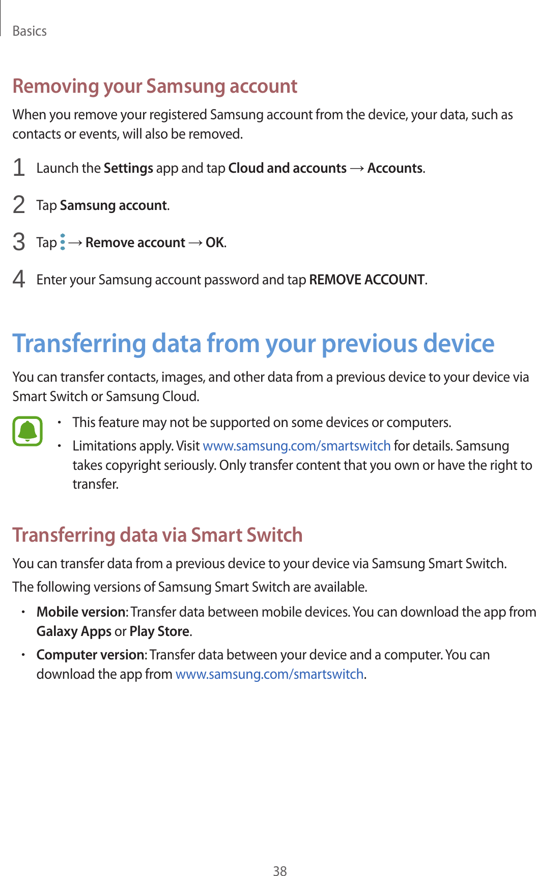 Basics38Removing your Samsung accountWhen you remove your registered Samsung account from the device, your data, such as contacts or events, will also be removed.1  Launch the Settings app and tap Cloud and accounts → Accounts.2  Tap Samsung account.3  Tap   → Remove account → OK.4  Enter your Samsung account password and tap REMOVE ACCOUNT.Transferring data from your previous deviceYou can transfer contacts, images, and other data from a previous device to your device via Smart Switch or Samsung Cloud.•This feature may not be supported on some devices or computers.•Limitations apply. Visit www.samsung.com/smartswitch for details. Samsung takes copyright seriously. Only transfer content that you own or have the right to transfer.Transferring data via Smart SwitchYou can transfer data from a previous device to your device via Samsung Smart Switch.The following versions of Samsung Smart Switch are available.•Mobile version: Transfer data between mobile devices. You can download the app from Galaxy Apps or Play Store.•Computer version: Transfer data between your device and a computer. You can download the app from www.samsung.com/smartswitch.