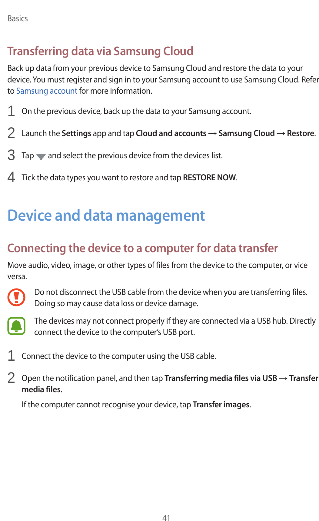Basics41Transferring data via Samsung CloudBack up data from your previous device to Samsung Cloud and restore the data to your device. You must register and sign in to your Samsung account to use Samsung Cloud. Refer to Samsung account for more information.1  On the previous device, back up the data to your Samsung account.2  Launch the Settings app and tap Cloud and accounts → Samsung Cloud → Restore.3  Tap   and select the previous device from the devices list.4  Tick the data types you want to restore and tap RESTORE NOW.Device and data managementConnecting the device to a computer for data transferMove audio, video, image, or other types of files from the device to the computer, or vice versa.Do not disconnect the USB cable from the device when you are transferring files. Doing so may cause data loss or device damage.The devices may not connect properly if they are connected via a USB hub. Directly connect the device to the computer’s USB port.1  Connect the device to the computer using the USB cable.2  Open the notification panel, and then tap Transferring media files via USB → Transfer media files.If the computer cannot recognise your device, tap Transfer images.