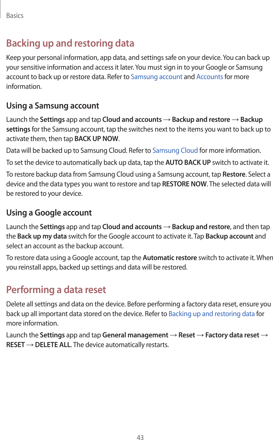 Basics43Backing up and restoring dataKeep your personal information, app data, and settings safe on your device. You can back up your sensitive information and access it later. You must sign in to your Google or Samsung account to back up or restore data. Refer to Samsung account and Accounts for more information.Using a Samsung accountLaunch the Settings app and tap Cloud and accounts → Backup and restore → Backup settings for the Samsung account, tap the switches next to the items you want to back up to activate them, then tap BACK UP NOW.Data will be backed up to Samsung Cloud. Refer to Samsung Cloud for more information.To set the device to automatically back up data, tap the AUTO BACK UP switch to activate it.To restore backup data from Samsung Cloud using a Samsung account, tap Restore. Select a device and the data types you want to restore and tap RESTORE NOW. The selected data will be restored to your device.Using a Google accountLaunch the Settings app and tap Cloud and accounts → Backup and restore, and then tap the Back up my data switch for the Google account to activate it. Tap Backup account and select an account as the backup account.To restore data using a Google account, tap the Automatic restore switch to activate it. When you reinstall apps, backed up settings and data will be restored.Performing a data resetDelete all settings and data on the device. Before performing a factory data reset, ensure you back up all important data stored on the device. Refer to Backing up and restoring data for more information.Launch the Settings app and tap General management → Reset → Factory data reset → RESET → DELETE ALL. The device automatically restarts.