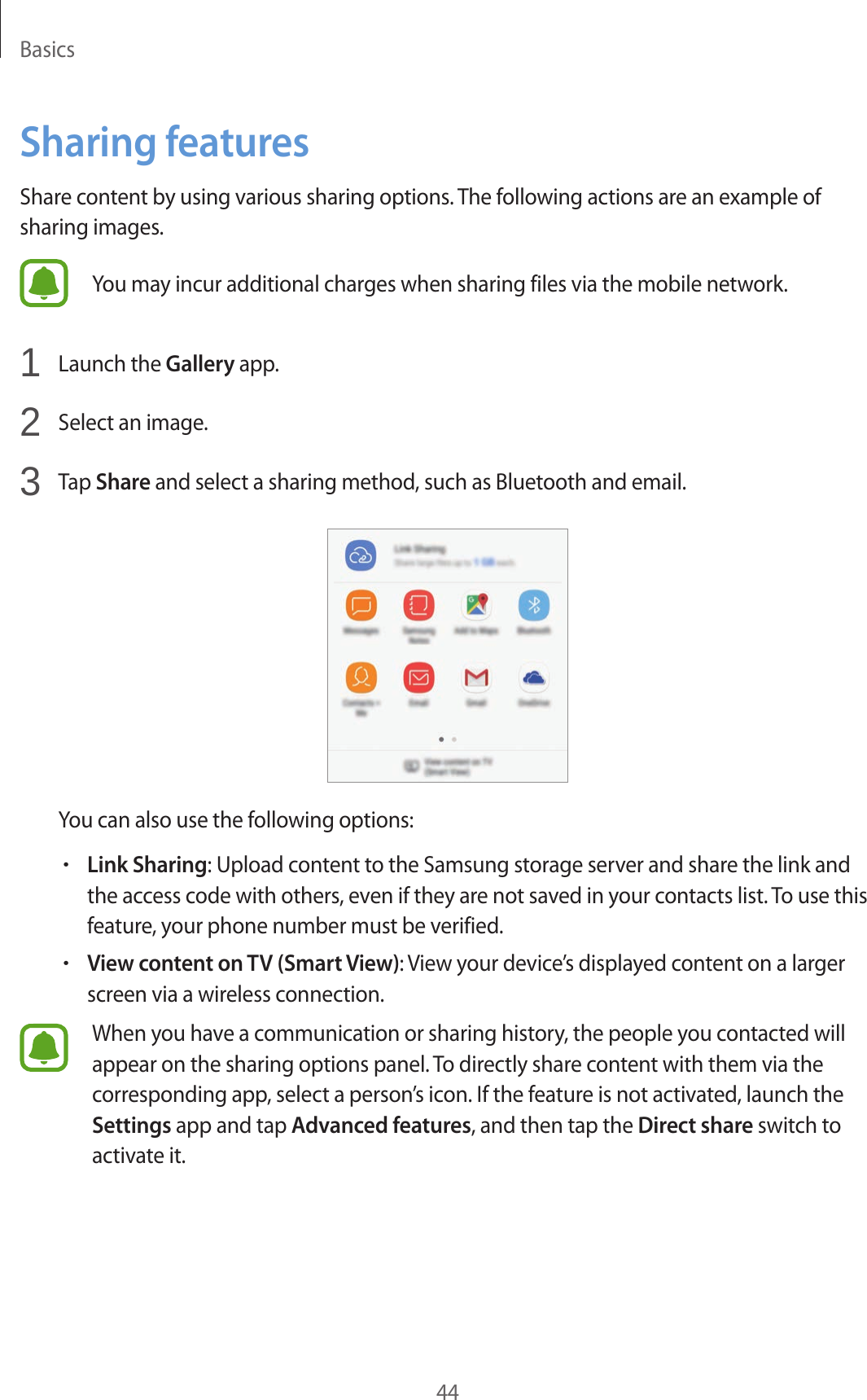 Basics44Sharing featuresShare content by using various sharing options. The following actions are an example of sharing images.You may incur additional charges when sharing files via the mobile network.1  Launch the Gallery app.2  Select an image.3  Tap Share and select a sharing method, such as Bluetooth and email.You can also use the following options:•Link Sharing: Upload content to the Samsung storage server and share the link and the access code with others, even if they are not saved in your contacts list. To use this feature, your phone number must be verified.•View content on TV (Smart View): View your device’s displayed content on a larger screen via a wireless connection.When you have a communication or sharing history, the people you contacted will appear on the sharing options panel. To directly share content with them via the corresponding app, select a person’s icon. If the feature is not activated, launch the Settings app and tap Advanced features, and then tap the Direct share switch to activate it.