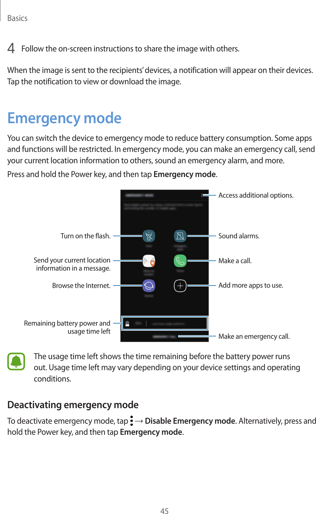 Basics454  Follow the on-screen instructions to share the image with others.When the image is sent to the recipients’ devices, a notification will appear on their devices. Tap the notification to view or download the image.Emergency modeYou can switch the device to emergency mode to reduce battery consumption. Some apps and functions will be restricted. In emergency mode, you can make an emergency call, send your current location information to others, sound an emergency alarm, and more.Press and hold the Power key, and then tap Emergency mode.Add more apps to use.Make an emergency call.Remaining battery power and usage time leftTurn on the flash.Make a call.Send your current location information in a message.Browse the Internet.Access additional options.Sound alarms.The usage time left shows the time remaining before the battery power runs out. Usage time left may vary depending on your device settings and operating conditions.Deactivating emergency modeTo deactivate emergency mode, tap   → Disable Emergency mode. Alternatively, press and hold the Power key, and then tap Emergency mode.