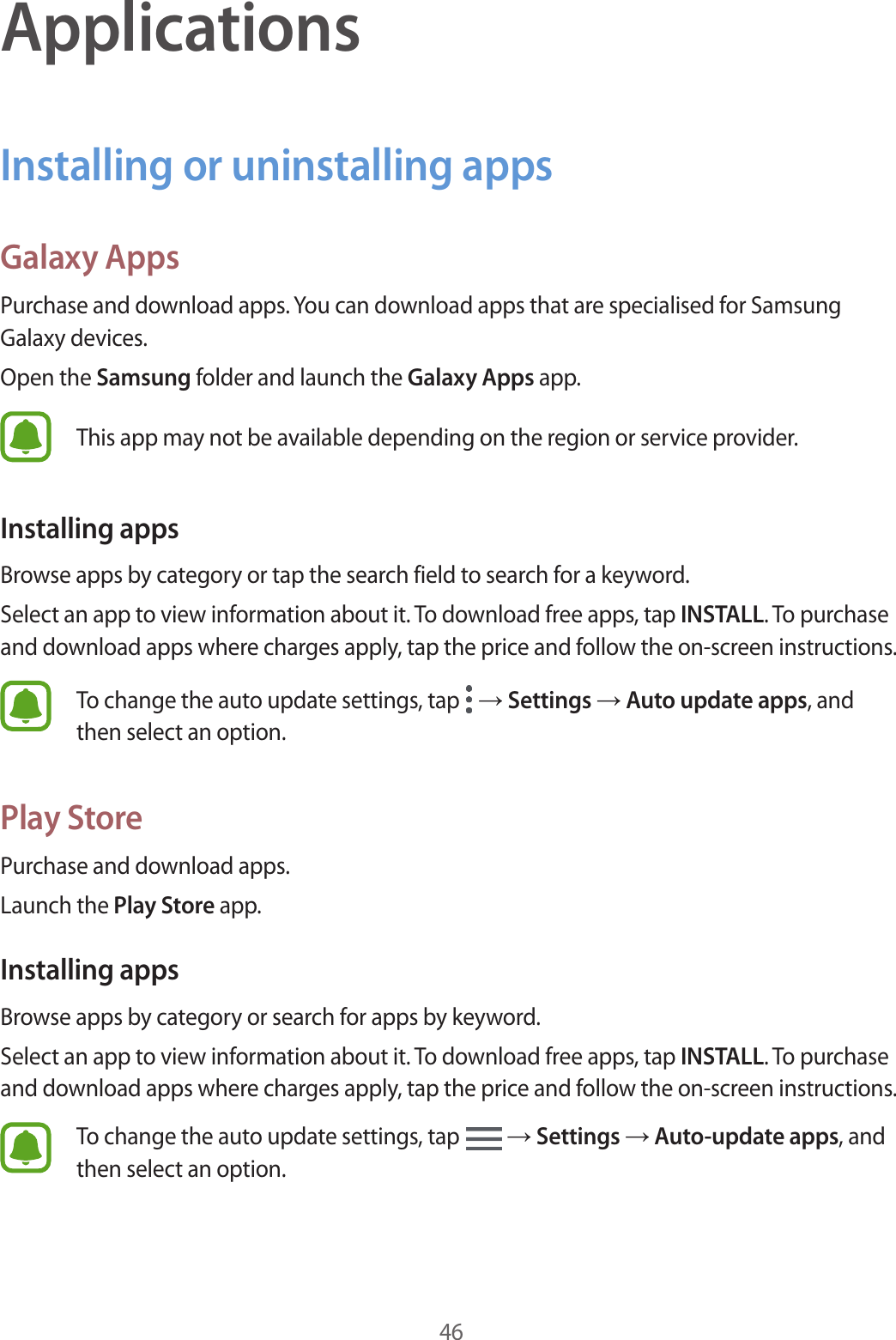 46ApplicationsInstalling or uninstalling appsGalaxy AppsPurchase and download apps. You can download apps that are specialised for Samsung Galaxy devices.Open the Samsung folder and launch the Galaxy Apps app.This app may not be available depending on the region or service provider.Installing appsBrowse apps by category or tap the search field to search for a keyword.Select an app to view information about it. To download free apps, tap INSTALL. To purchase and download apps where charges apply, tap the price and follow the on-screen instructions.To change the auto update settings, tap   → Settings → Auto update apps, and then select an option.Play StorePurchase and download apps.Launch the Play Store app.Installing appsBrowse apps by category or search for apps by keyword.Select an app to view information about it. To download free apps, tap INSTALL. To purchase and download apps where charges apply, tap the price and follow the on-screen instructions.To change the auto update settings, tap   → Settings → Auto-update apps, and then select an option.