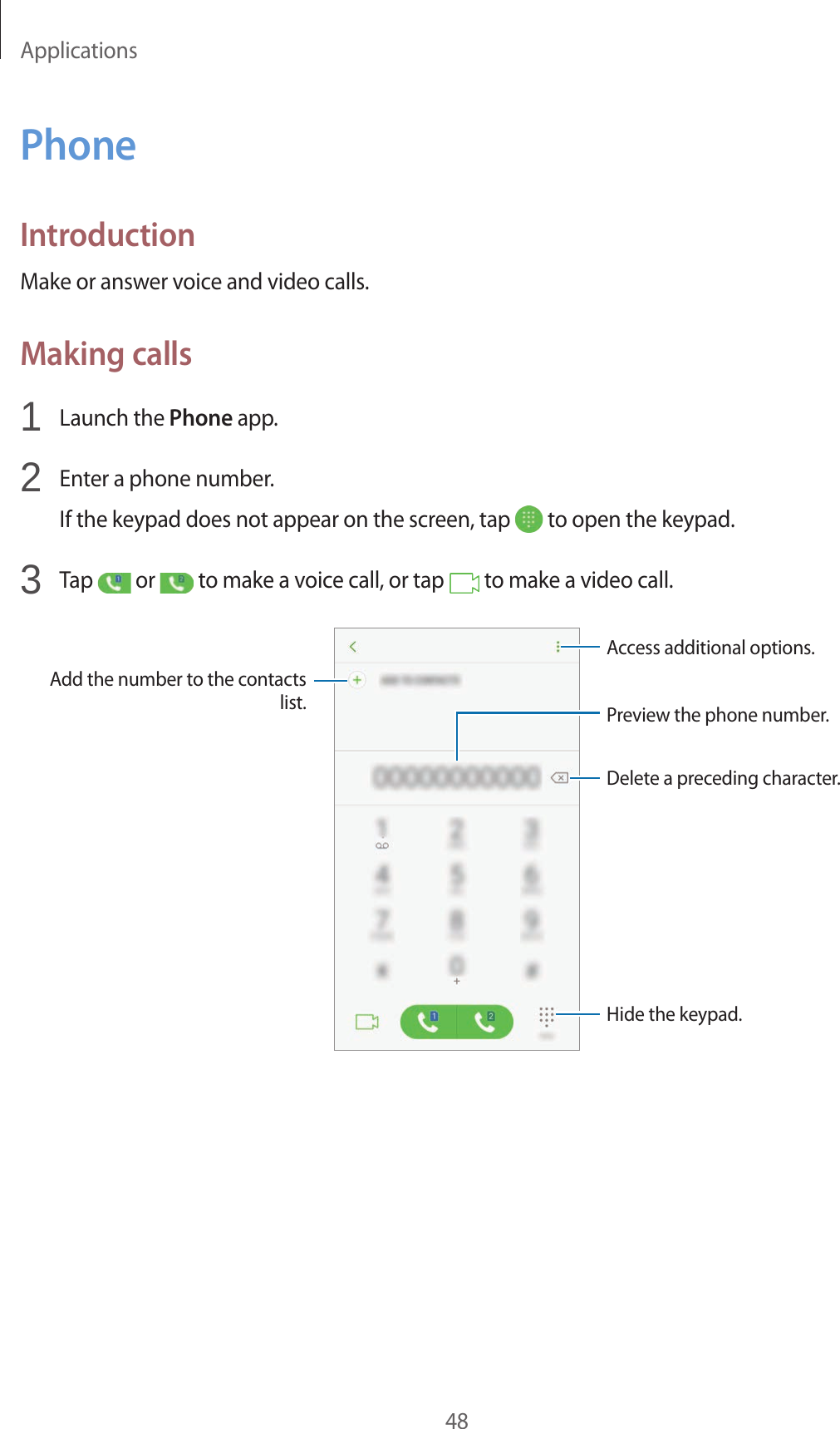 Applications48PhoneIntroductionMake or answer voice and video calls.Making calls1  Launch the Phone app.2  Enter a phone number.If the keypad does not appear on the screen, tap   to open the keypad.3  Tap   or   to make a voice call, or tap   to make a video call.Add the number to the contacts list. Preview the phone number.Hide the keypad.Delete a preceding character.Access additional options.