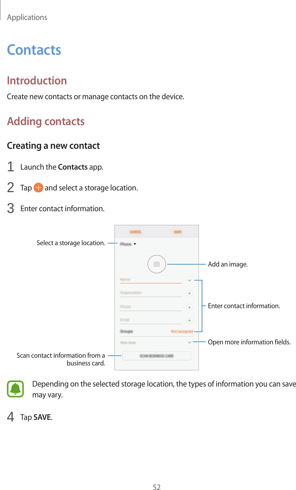Applications52ContactsIntroductionCreate new contacts or manage contacts on the device.Adding contactsCreating a new contact1  Launch the Contacts app.2  Tap   and select a storage location.3  Enter contact information.Select a storage location.Add an image.Open more information fields.Scan contact information from a business card.Enter contact information.Depending on the selected storage location, the types of information you can save may vary.4  Tap SAVE.