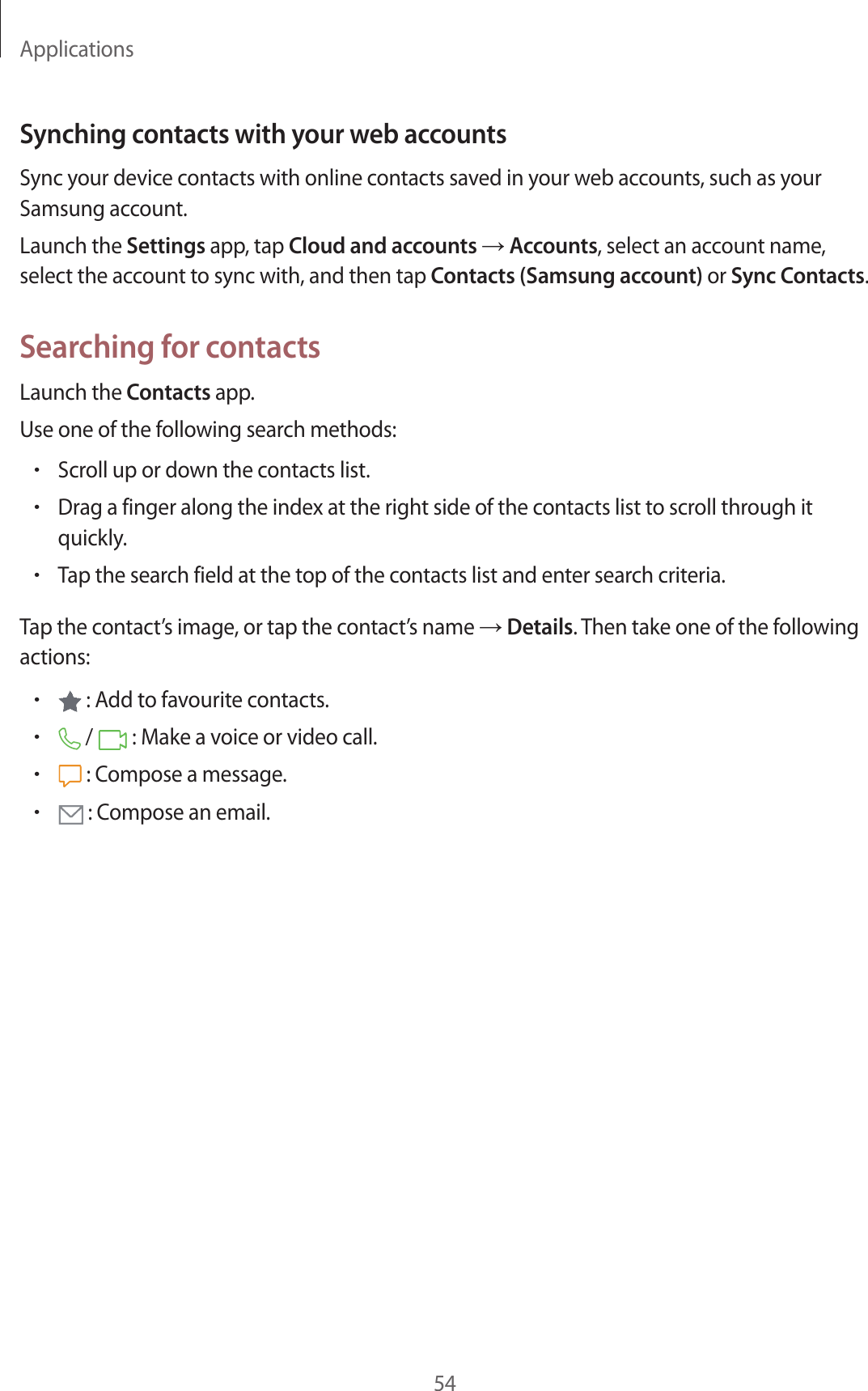 Applications54Synching contacts with your web accountsSync your device contacts with online contacts saved in your web accounts, such as your Samsung account.Launch the Settings app, tap Cloud and accounts → Accounts, select an account name, select the account to sync with, and then tap Contacts (Samsung account) or Sync Contacts.Searching for contactsLaunch the Contacts app.Use one of the following search methods:•Scroll up or down the contacts list.•Drag a finger along the index at the right side of the contacts list to scroll through it quickly.•Tap the search field at the top of the contacts list and enter search criteria.Tap the contact’s image, or tap the contact’s name → Details. Then take one of the following actions:• : Add to favourite contacts.• /   : Make a voice or video call.• : Compose a message.• : Compose an email.