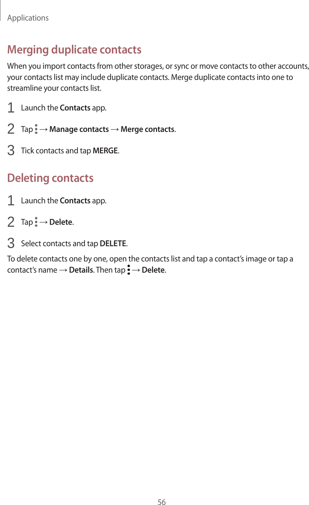 Applications56Merging duplicate contactsWhen you import contacts from other storages, or sync or move contacts to other accounts, your contacts list may include duplicate contacts. Merge duplicate contacts into one to streamline your contacts list.1  Launch the Contacts app.2  Tap   → Manage contacts → Merge contacts.3  Tick contacts and tap MERGE.Deleting contacts1  Launch the Contacts app.2  Tap   → Delete.3  Select contacts and tap DELETE.To delete contacts one by one, open the contacts list and tap a contact’s image or tap a contact’s name → Details. Then tap   → Delete.