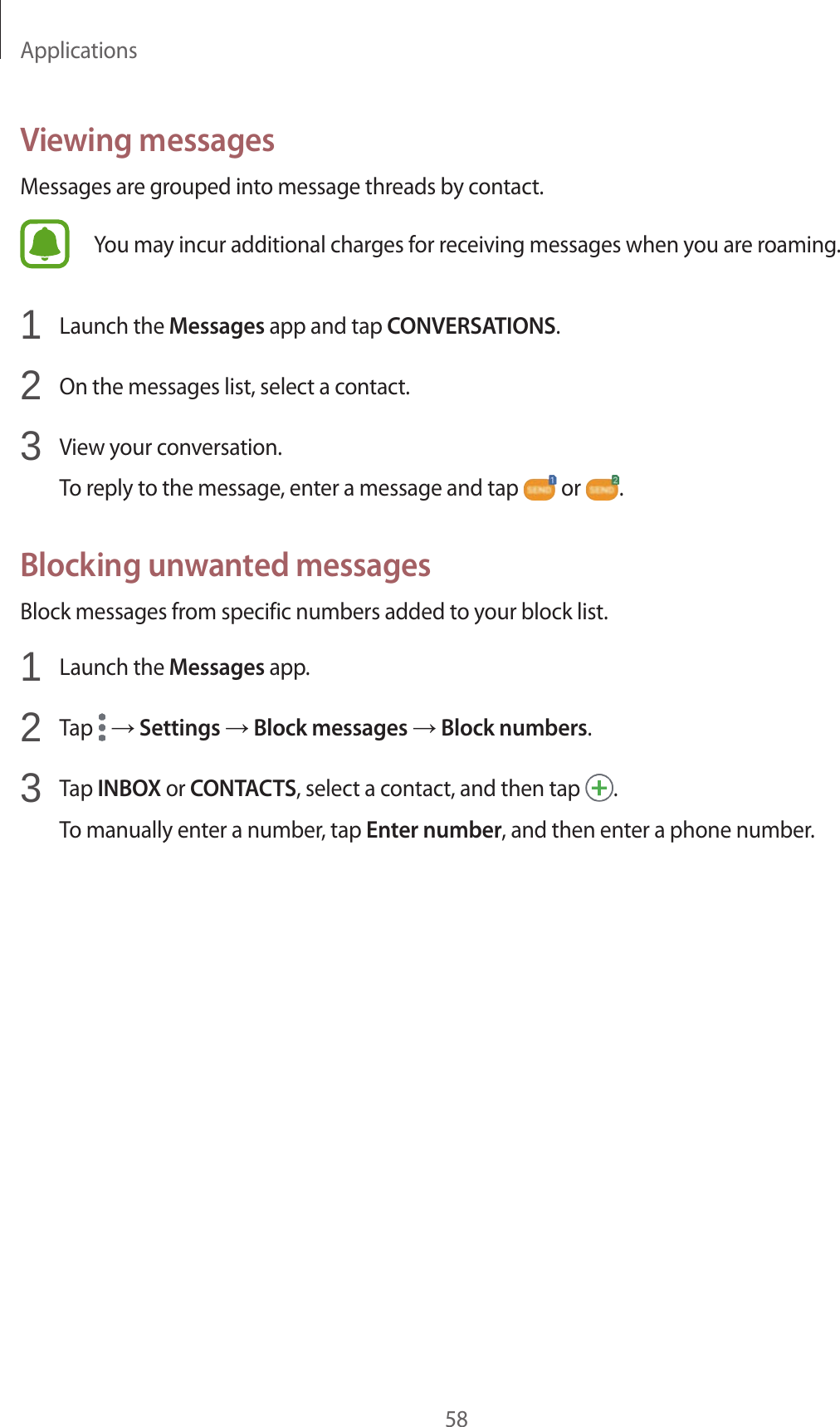 Applications58Viewing messagesMessages are grouped into message threads by contact.You may incur additional charges for receiving messages when you are roaming.1  Launch the Messages app and tap CONVERSATIONS.2  On the messages list, select a contact.3  View your conversation.To reply to the message, enter a message and tap   or  .Blocking unwanted messagesBlock messages from specific numbers added to your block list.1  Launch the Messages app.2  Tap   → Settings → Block messages → Block numbers.3  Tap INBOX or CONTACTS, select a contact, and then tap  .To manually enter a number, tap Enter number, and then enter a phone number.