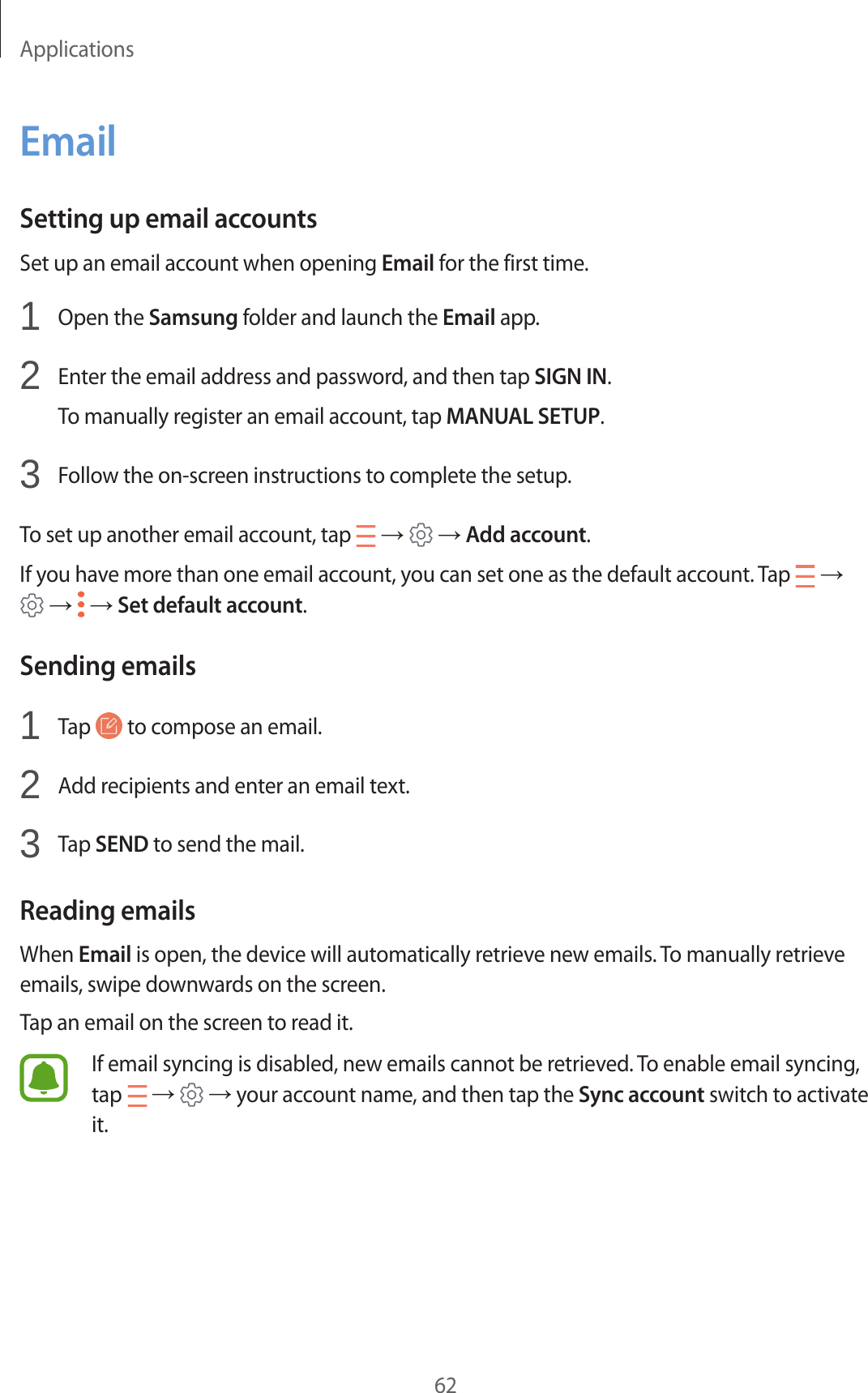 Applications62EmailSetting up email accountsSet up an email account when opening Email for the first time.1  Open the Samsung folder and launch the Email app.2  Enter the email address and password, and then tap SIGN IN.To manually register an email account, tap MANUAL SETUP.3  Follow the on-screen instructions to complete the setup.To set up another email account, tap   →   → Add account.If you have more than one email account, you can set one as the default account. Tap   →  →   → Set default account.Sending emails1  Tap   to compose an email.2  Add recipients and enter an email text.3  Tap SEND to send the mail.Reading emailsWhen Email is open, the device will automatically retrieve new emails. To manually retrieve emails, swipe downwards on the screen.Tap an email on the screen to read it.If email syncing is disabled, new emails cannot be retrieved. To enable email syncing, tap   →   → your account name, and then tap the Sync account switch to activate it.
