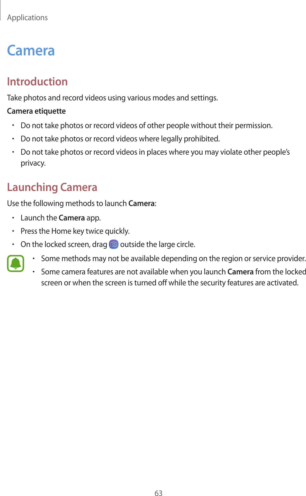 Applications63CameraIntroductionTake photos and record videos using various modes and settings.Camera etiquette•Do not take photos or record videos of other people without their permission.•Do not take photos or record videos where legally prohibited.•Do not take photos or record videos in places where you may violate other people’s privacy.Launching CameraUse the following methods to launch Camera:•Launch the Camera app.•Press the Home key twice quickly.•On the locked screen, drag   outside the large circle.•Some methods may not be available depending on the region or service provider.•Some camera features are not available when you launch Camera from the locked screen or when the screen is turned off while the security features are activated.