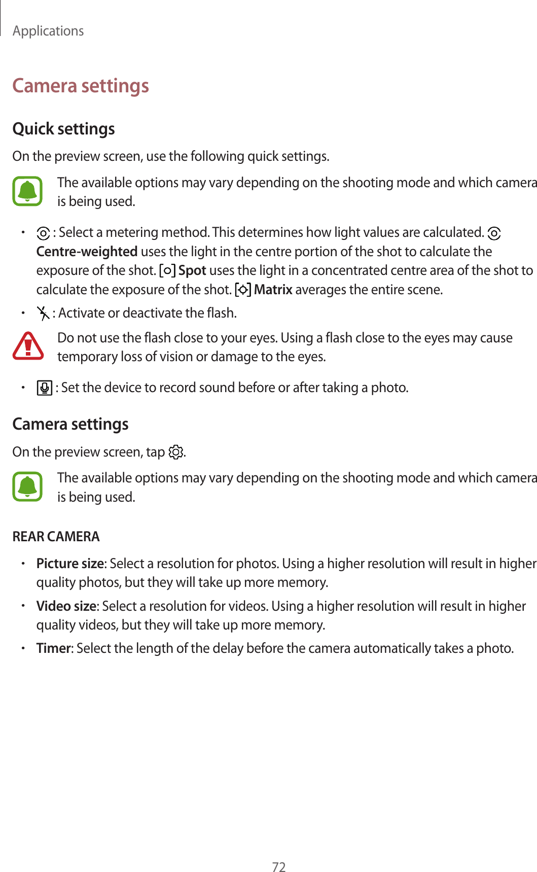 Applications72Camera settingsQuick settingsOn the preview screen, use the following quick settings.The available options may vary depending on the shooting mode and which camera is being used.• : Select a metering method. This determines how light values are calculated.   Centre-weighted uses the light in the centre portion of the shot to calculate the exposure of the shot.   Spot uses the light in a concentrated centre area of the shot to calculate the exposure of the shot.   Matrix averages the entire scene.• : Activate or deactivate the flash.Do not use the flash close to your eyes. Using a flash close to the eyes may cause temporary loss of vision or damage to the eyes.• : Set the device to record sound before or after taking a photo.Camera settingsOn the preview screen, tap  .The available options may vary depending on the shooting mode and which camera is being used.REAR CAMERA•Picture size: Select a resolution for photos. Using a higher resolution will result in higher quality photos, but they will take up more memory.•Video size: Select a resolution for videos. Using a higher resolution will result in higher quality videos, but they will take up more memory.•Timer: Select the length of the delay before the camera automatically takes a photo.