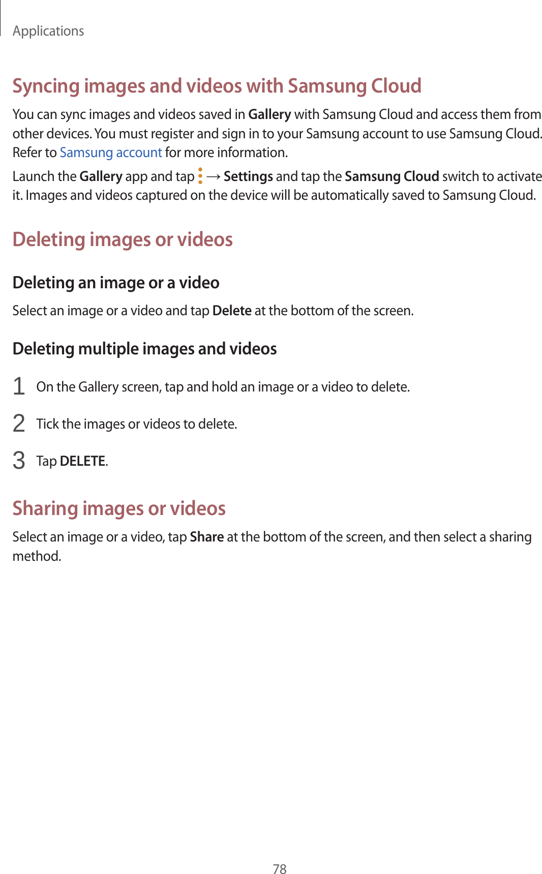 Applications78Syncing images and videos with Samsung CloudYou can sync images and videos saved in Gallery with Samsung Cloud and access them from other devices. You must register and sign in to your Samsung account to use Samsung Cloud. Refer to Samsung account for more information.Launch the Gallery app and tap   → Settings and tap the Samsung Cloud switch to activate it. Images and videos captured on the device will be automatically saved to Samsung Cloud.Deleting images or videosDeleting an image or a videoSelect an image or a video and tap Delete at the bottom of the screen.Deleting multiple images and videos1  On the Gallery screen, tap and hold an image or a video to delete.2  Tick the images or videos to delete.3  Tap DELETE.Sharing images or videosSelect an image or a video, tap Share at the bottom of the screen, and then select a sharing method.