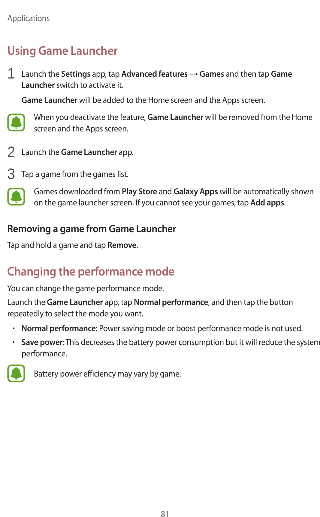 Applications81Using Game Launcher1  Launch the Settings app, tap Advanced features → Games and then tap Game Launcher switch to activate it.Game Launcher will be added to the Home screen and the Apps screen.When you deactivate the feature, Game Launcher will be removed from the Home screen and the Apps screen.2  Launch the Game Launcher app.3  Tap a game from the games list.Games downloaded from Play Store and Galaxy Apps will be automatically shown on the game launcher screen. If you cannot see your games, tap Add apps.Removing a game from Game LauncherTap and hold a game and tap Remove.Changing the performance modeYou can change the game performance mode.Launch the Game Launcher app, tap Normal performance, and then tap the button repeatedly to select the mode you want.•Normal performance: Power saving mode or boost performance mode is not used.•Save power: This decreases the battery power consumption but it will reduce the system performance.Battery power efficiency may vary by game.