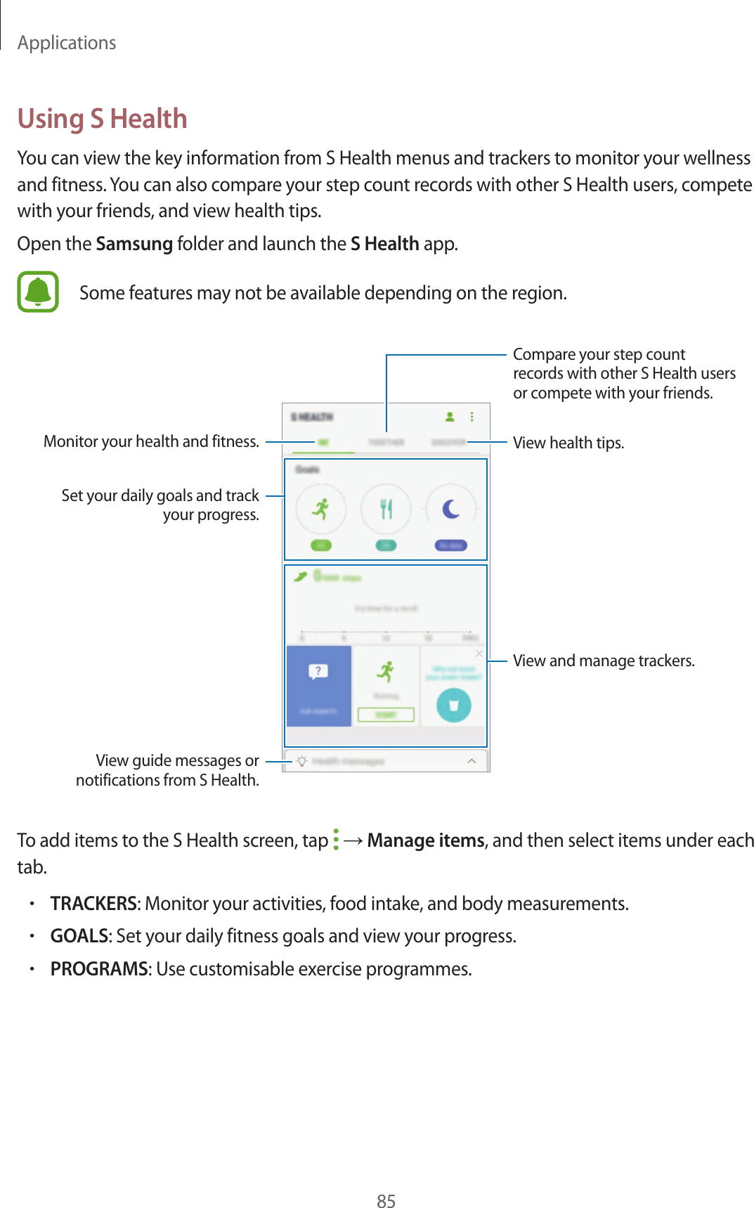 Applications85Using S HealthYou can view the key information from S Health menus and trackers to monitor your wellness and fitness. You can also compare your step count records with other S Health users, compete with your friends, and view health tips.Open the Samsung folder and launch the S Health app.Some features may not be available depending on the region.View and manage trackers.View health tips.Compare your step count records with other S Health users or compete with your friends.Set your daily goals and track your progress.Monitor your health and fitness.View guide messages or notifications from S Health.To add items to the S Health screen, tap   → Manage items, and then select items under each tab.•TRACKERS: Monitor your activities, food intake, and body measurements.•GOALS: Set your daily fitness goals and view your progress.•PROGRAMS: Use customisable exercise programmes.