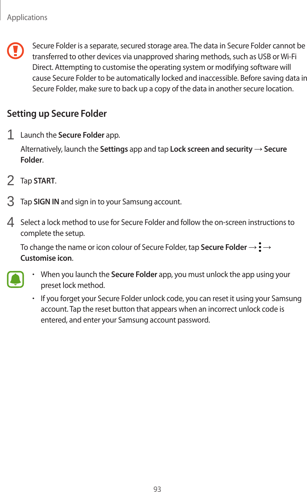 Applications93Secure Folder is a separate, secured storage area. The data in Secure Folder cannot be transferred to other devices via unapproved sharing methods, such as USB or Wi-Fi Direct. Attempting to customise the operating system or modifying software will cause Secure Folder to be automatically locked and inaccessible. Before saving data in Secure Folder, make sure to back up a copy of the data in another secure location.Setting up Secure Folder1  Launch the Secure Folder app.Alternatively, launch the Settings app and tap Lock screen and security → Secure Folder.2  Tap START.3  Tap SIGN IN and sign in to your Samsung account.4  Select a lock method to use for Secure Folder and follow the on-screen instructions to complete the setup.To change the name or icon colour of Secure Folder, tap Secure Folder →   → Customise icon.•When you launch the Secure Folder app, you must unlock the app using your preset lock method.•If you forget your Secure Folder unlock code, you can reset it using your Samsung account. Tap the reset button that appears when an incorrect unlock code is entered, and enter your Samsung account password.