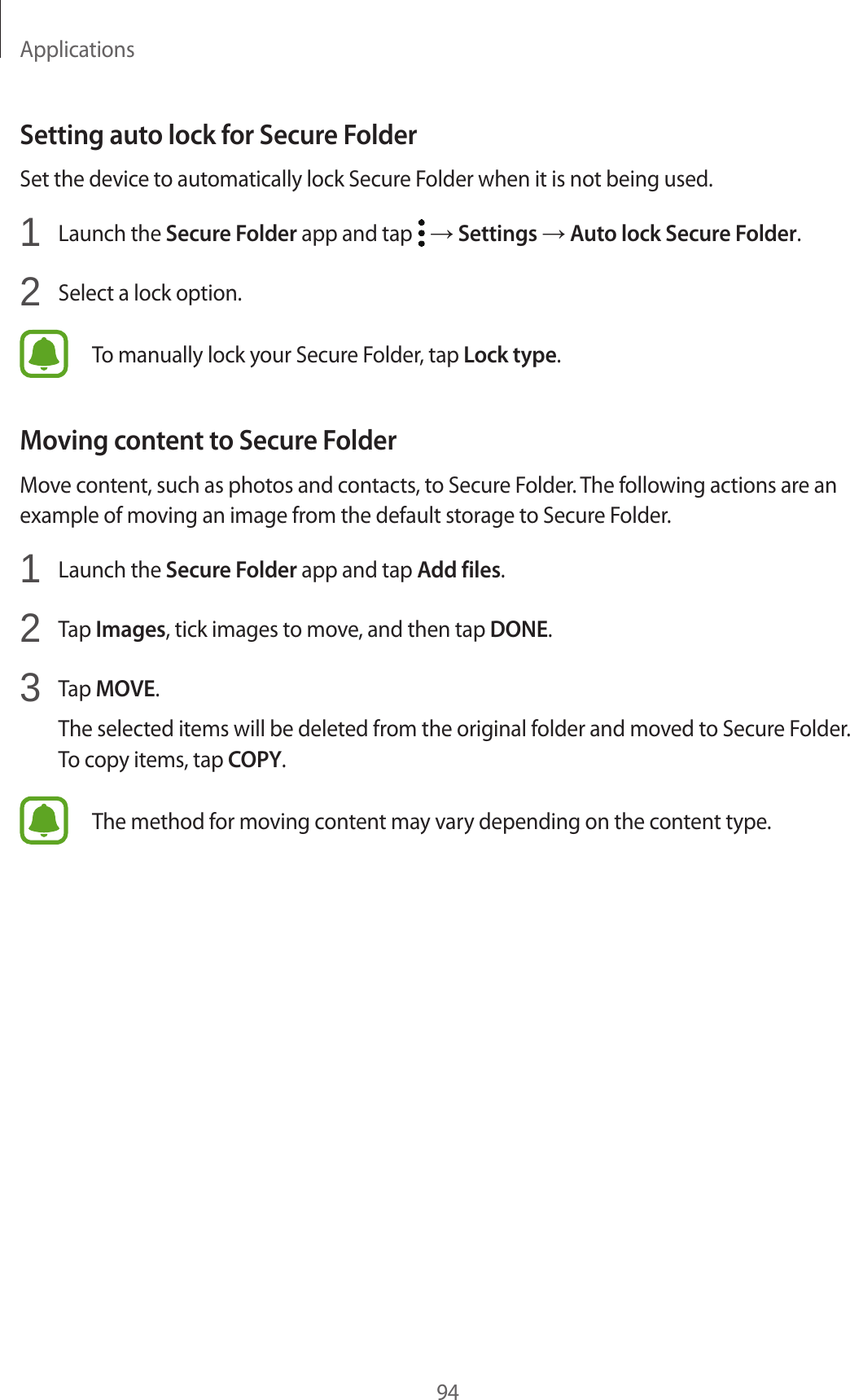 Applications94Setting auto lock for Secure FolderSet the device to automatically lock Secure Folder when it is not being used.1  Launch the Secure Folder app and tap   → Settings → Auto lock Secure Folder.2  Select a lock option.To manually lock your Secure Folder, tap Lock type.Moving content to Secure FolderMove content, such as photos and contacts, to Secure Folder. The following actions are an example of moving an image from the default storage to Secure Folder.1  Launch the Secure Folder app and tap Add files.2  Tap Images, tick images to move, and then tap DONE.3  Tap MOVE.The selected items will be deleted from the original folder and moved to Secure Folder. To copy items, tap COPY.The method for moving content may vary depending on the content type.