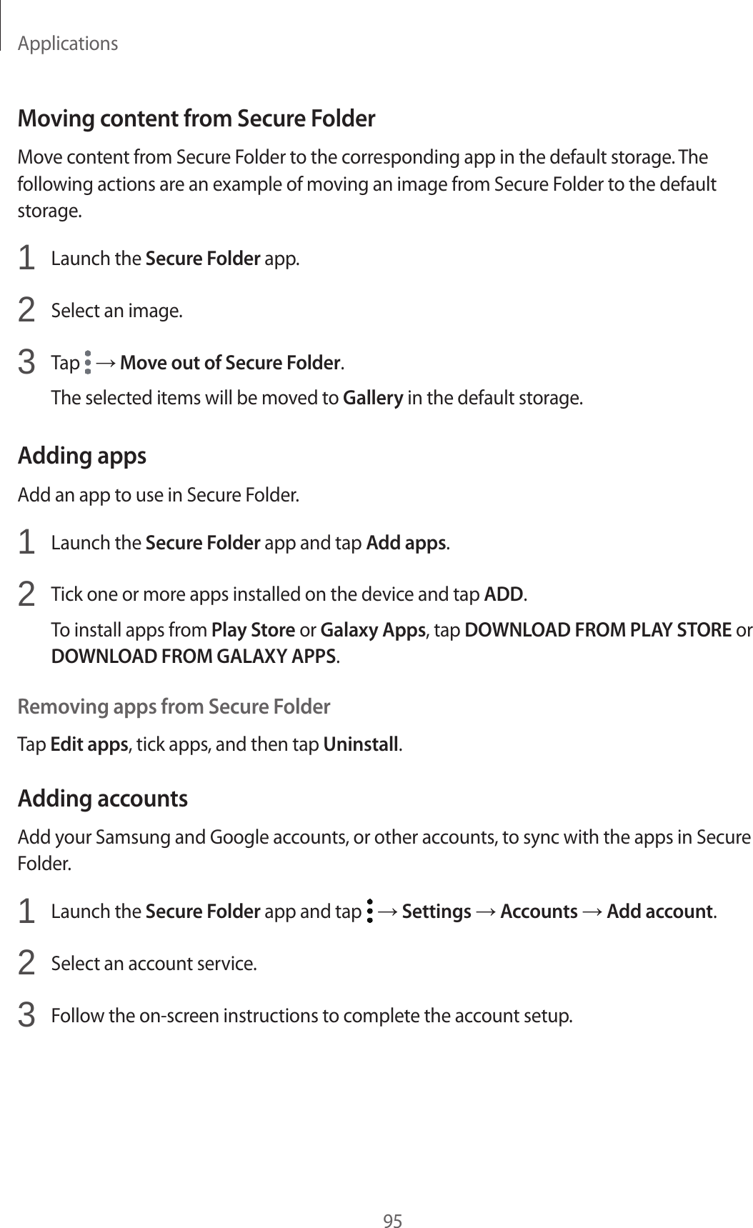 Applications95Moving content from Secure FolderMove content from Secure Folder to the corresponding app in the default storage. The following actions are an example of moving an image from Secure Folder to the default storage.1  Launch the Secure Folder app.2  Select an image.3  Tap   → Move out of Secure Folder.The selected items will be moved to Gallery in the default storage.Adding appsAdd an app to use in Secure Folder.1  Launch the Secure Folder app and tap Add apps.2  Tick one or more apps installed on the device and tap ADD.To install apps from Play Store or Galaxy Apps, tap DOWNLOAD FROM PLAY STORE or DOWNLOAD FROM GALAXY APPS.Removing apps from Secure FolderTap Edit apps, tick apps, and then tap Uninstall.Adding accountsAdd your Samsung and Google accounts, or other accounts, to sync with the apps in Secure Folder.1  Launch the Secure Folder app and tap   → Settings → Accounts → Add account.2  Select an account service.3  Follow the on-screen instructions to complete the account setup.