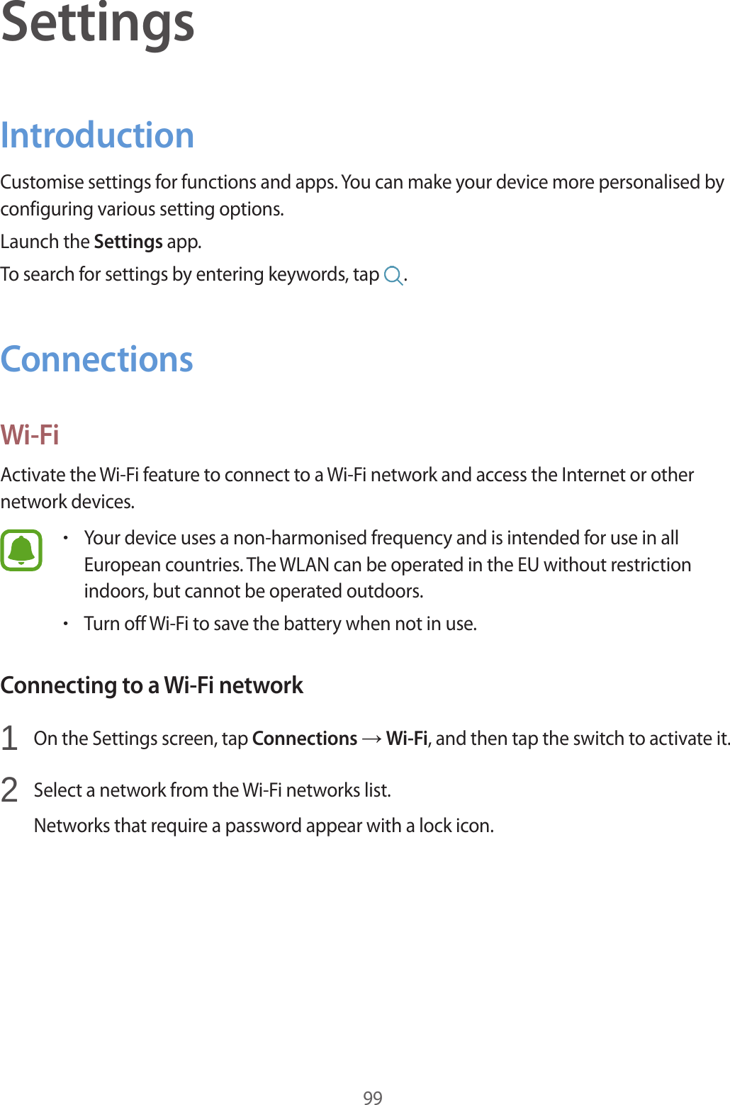 99SettingsIntroductionCustomise settings for functions and apps. You can make your device more personalised by configuring various setting options.Launch the Settings app.To search for settings by entering keywords, tap  .ConnectionsWi-FiActivate the Wi-Fi feature to connect to a Wi-Fi network and access the Internet or other network devices.•Your device uses a non-harmonised frequency and is intended for use in all European countries. The WLAN can be operated in the EU without restriction indoors, but cannot be operated outdoors.•Turn off Wi-Fi to save the battery when not in use.Connecting to a Wi-Fi network1  On the Settings screen, tap Connections → Wi-Fi, and then tap the switch to activate it.2  Select a network from the Wi-Fi networks list.Networks that require a password appear with a lock icon.