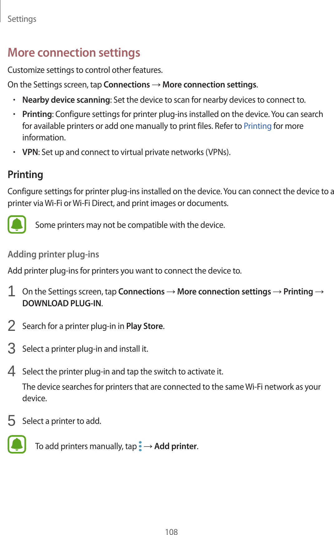 Settings108More connection settingsCustomize settings to control other features.On the Settings screen, tap Connections → More connection settings.•Nearby device scanning: Set the device to scan for nearby devices to connect to.•Printing: Configure settings for printer plug-ins installed on the device. You can search for available printers or add one manually to print files. Refer to Printing for more information.•VPN: Set up and connect to virtual private networks (VPNs).PrintingConfigure settings for printer plug-ins installed on the device. You can connect the device to a printer via Wi-Fi or Wi-Fi Direct, and print images or documents.Some printers may not be compatible with the device.Adding printer plug-insAdd printer plug-ins for printers you want to connect the device to.1  On the Settings screen, tap Connections → More connection settings → Printing → DOWNLOAD PLUG-IN.2  Search for a printer plug-in in Play Store.3  Select a printer plug-in and install it.4  Select the printer plug-in and tap the switch to activate it.The device searches for printers that are connected to the same Wi-Fi network as your device.5  Select a printer to add.To add printers manually, tap   → Add printer.