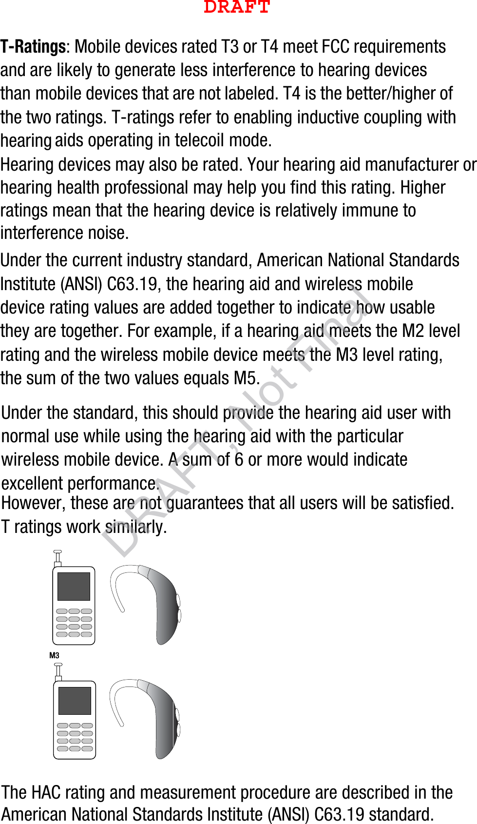 T-Ratings: Mobile devices rated T3 or T4 meet FCC requirements and are likely to generate less interference to hearing devices than mobile devices that are not labeled. T4 is the better/higher of the two ratings. T-ratings refer to enabling inductive coupling with hearing aids operating in telecoil mode.Hearing devices may also be rated. Your hearing aid manufacturer or hearing health professional may help you find this rating. Higher ratings mean that the hearing device is relatively immune to interference noise. Under the current industry standard, American National Standards Institute (ANSI) C63.19, the hearing aid and wireless mobile device rating values are added together to indicate how usable they are together. For example, if a hearing aid meets the M2 level rating and the wireless mobile device meets the M3 level rating, the sum of the two values equals M5. Under the standard, this should provide the hearing aid user with normal use while using the hearing aid with the particular wireless mobile device. A sum of 6 or more would indicate excellent performance.  However, these are not guarantees that all users will be satisfied. T ratings work similarly.The HAC rating and measurement procedure are described in the American National Standards Institute (ANSI) C63.19 standard.    M3       M3        DRAFT, Not FinalDRAFT