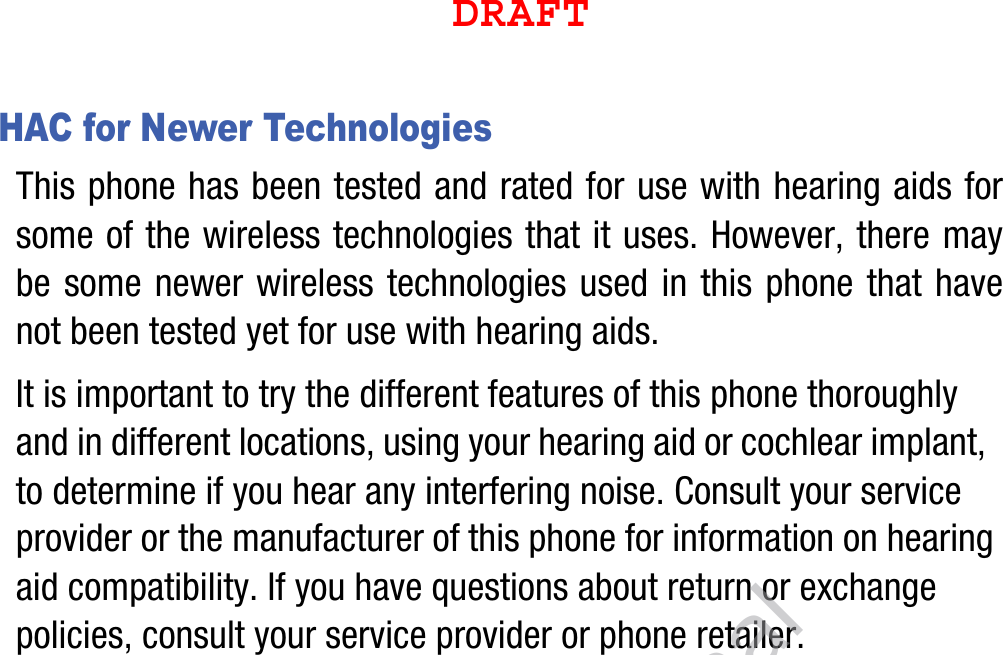 HAC for Newer TechnologiesThis phone has been tested and rated for use with hearing aids for some of the wireless technologies that it uses. However, there may be some newer wireless technologies used in this phone that have not been tested yet for use with hearing aids. It is important to try the different features of this phone thoroughly and in different locations, using your hearing aid or cochlear implant, to determine if you hear any interfering noise. Consult your service provider or the manufacturer of this phone for information on hearing aid compatibility. If you have questions about return or exchange policies, consult your service provider or phone retailer.DRAFT, Not FinalDRAFT
