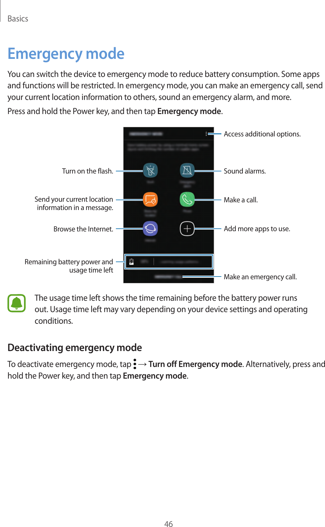 Basics46Emergency modeYou can switch the device to emergency mode to reduce battery consumption. Some apps and functions will be restricted. In emergency mode, you can make an emergency call, send your current location information to others, sound an emergency alarm, and more.Press and hold the Power key, and then tap Emergency mode.Add more apps to use.Make an emergency call.Remaining battery power and usage time leftTurn on the flash.Make a call.Send your current location information in a message.Browse the Internet.Access additional options.Sound alarms.The usage time left shows the time remaining before the battery power runs out. Usage time left may vary depending on your device settings and operating conditions.Deactivating emergency modeTo deactivate emergency mode, tap   → Turn off Emergency mode. Alternatively, press and hold the Power key, and then tap Emergency mode.