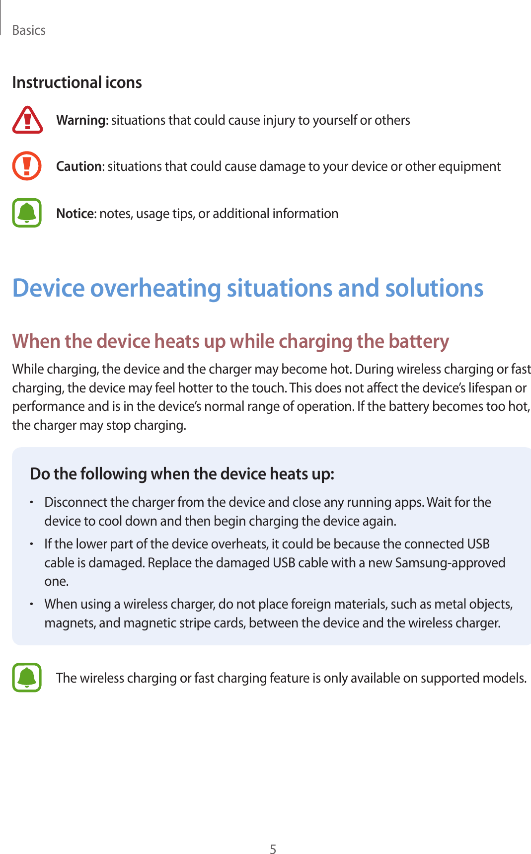 Basics5Instructional iconsWarning: situations that could cause injury to yourself or othersCaution: situations that could cause damage to your device or other equipmentNotice: notes, usage tips, or additional informationDevice overheating situations and solutionsWhen the device heats up while charging the batteryWhile charging, the device and the charger may become hot. During wireless charging or fast charging, the device may feel hotter to the touch. This does not affect the device’s lifespan or performance and is in the device’s normal range of operation. If the battery becomes too hot, the charger may stop charging.Do the following when the device heats up:•Disconnect the charger from the device and close any running apps. Wait for the device to cool down and then begin charging the device again.•If the lower part of the device overheats, it could be because the connected USB cable is damaged. Replace the damaged USB cable with a new Samsung-approved one.•When using a wireless charger, do not place foreign materials, such as metal objects, magnets, and magnetic stripe cards, between the device and the wireless charger.The wireless charging or fast charging feature is only available on supported models.
