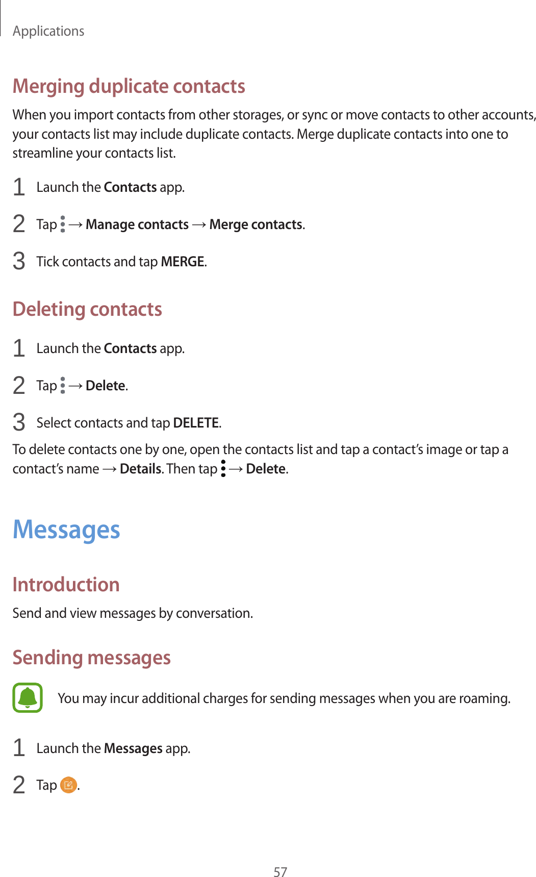 Applications57Merging duplicate contactsWhen you import contacts from other storages, or sync or move contacts to other accounts, your contacts list may include duplicate contacts. Merge duplicate contacts into one to streamline your contacts list.1  Launch the Contacts app.2  Tap   → Manage contacts → Merge contacts.3  Tick contacts and tap MERGE.Deleting contacts1  Launch the Contacts app.2  Tap   → Delete.3  Select contacts and tap DELETE.To delete contacts one by one, open the contacts list and tap a contact’s image or tap a contact’s name → Details. Then tap   → Delete.MessagesIntroductionSend and view messages by conversation.Sending messagesYou may incur additional charges for sending messages when you are roaming.1  Launch the Messages app.2  Tap  .