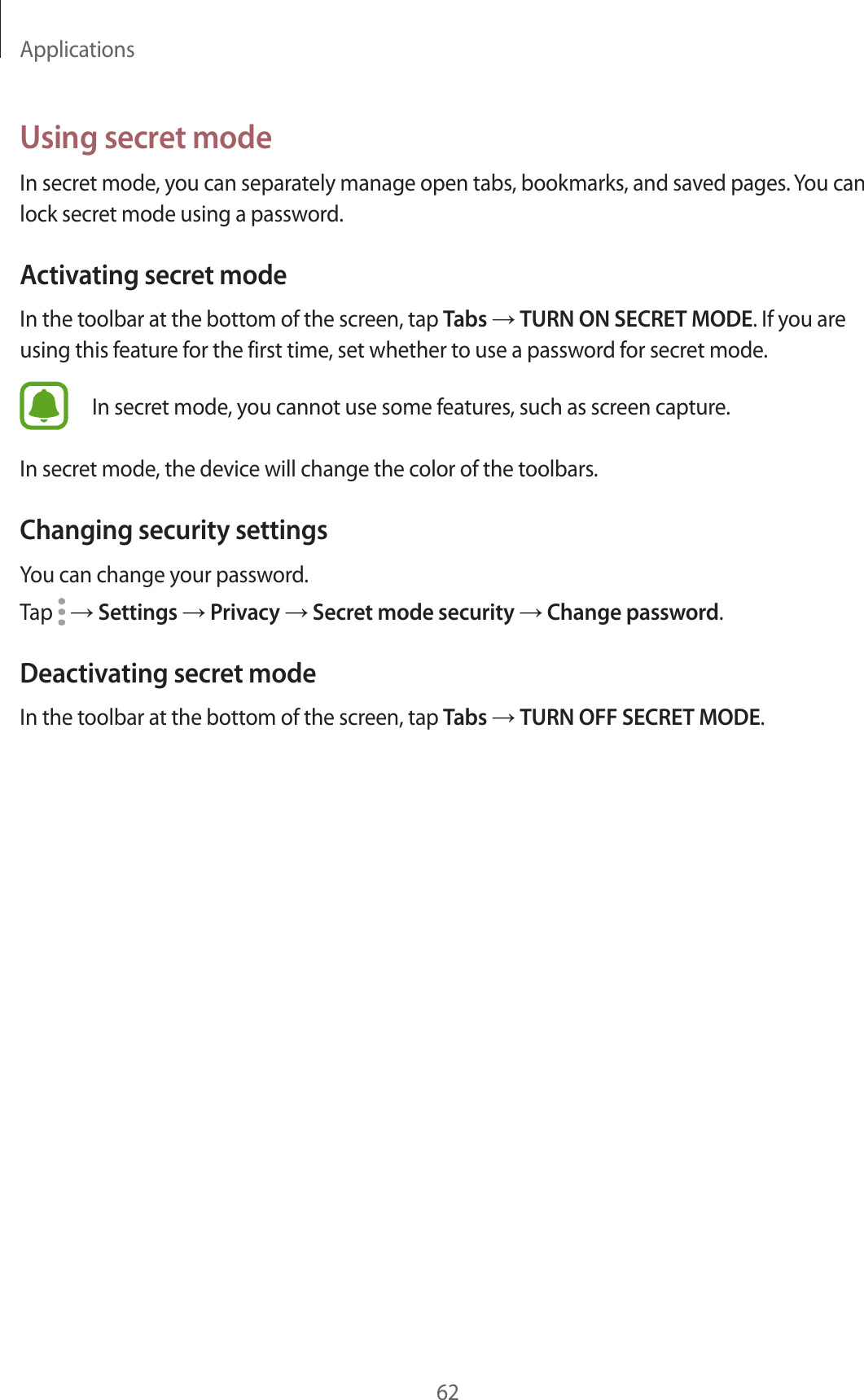 Applications62Using secret modeIn secret mode, you can separately manage open tabs, bookmarks, and saved pages. You can lock secret mode using a password.Activating secret modeIn the toolbar at the bottom of the screen, tap Tabs → TURN ON SECRET MODE. If you are using this feature for the first time, set whether to use a password for secret mode.In secret mode, you cannot use some features, such as screen capture.In secret mode, the device will change the color of the toolbars.Changing security settingsYou can change your password.Tap   → Settings → Privacy → Secret mode security → Change password.Deactivating secret modeIn the toolbar at the bottom of the screen, tap Tabs → TURN OFF SECRET MODE.