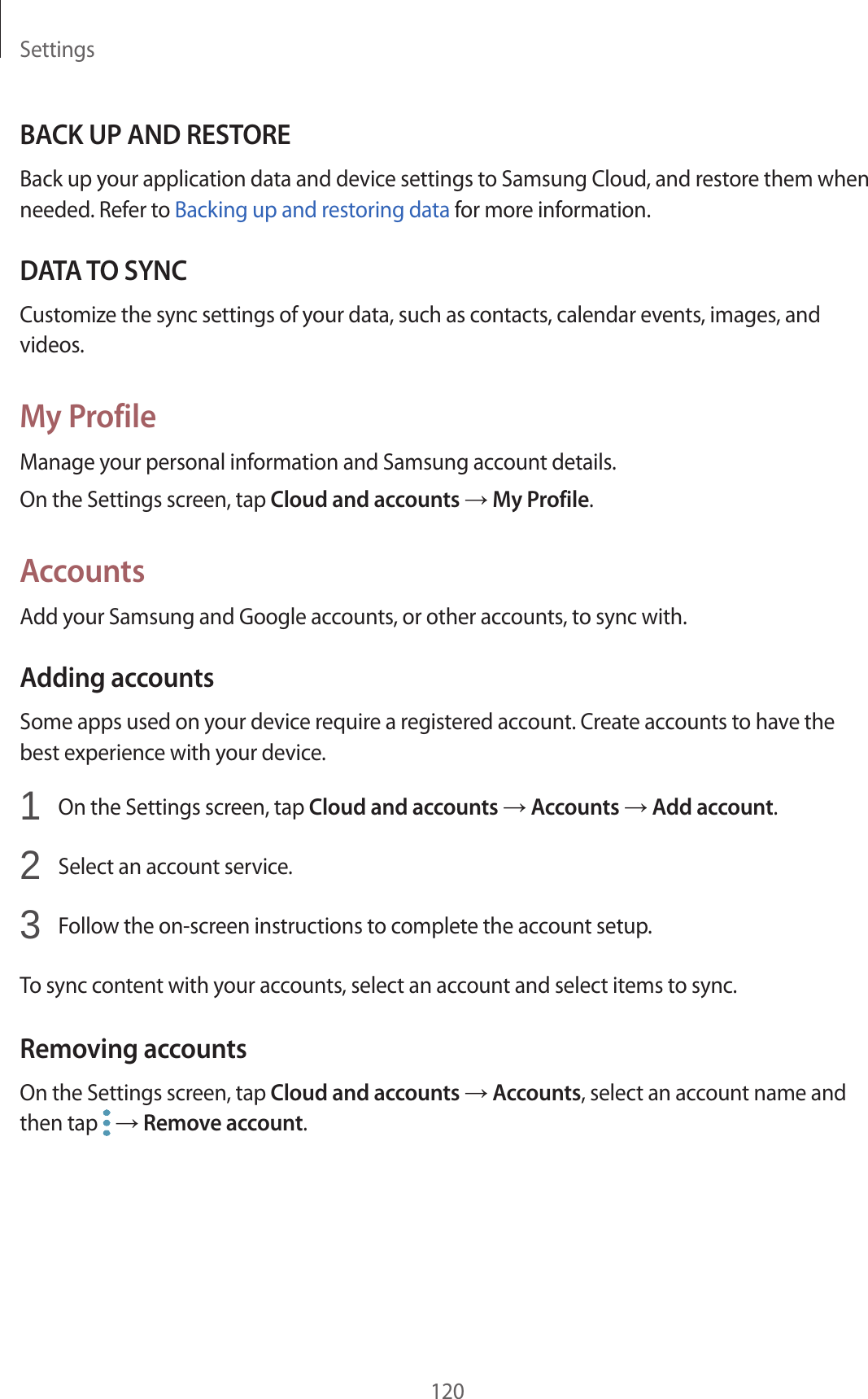 Settings120BACK UP AND RESTOREBack up your application data and device settings to Samsung Cloud, and restore them when needed. Refer to Backing up and restoring data for more information.DATA TO SYNCCustomize the sync settings of your data, such as contacts, calendar events, images, and videos.My ProfileManage your personal information and Samsung account details.On the Settings screen, tap Cloud and accounts → My Profile.AccountsAdd your Samsung and Google accounts, or other accounts, to sync with.Adding accountsSome apps used on your device require a registered account. Create accounts to have the best experience with your device.1  On the Settings screen, tap Cloud and accounts → Accounts → Add account.2  Select an account service.3  Follow the on-screen instructions to complete the account setup.To sync content with your accounts, select an account and select items to sync.Removing accountsOn the Settings screen, tap Cloud and accounts → Accounts, select an account name and then tap   → Remove account.