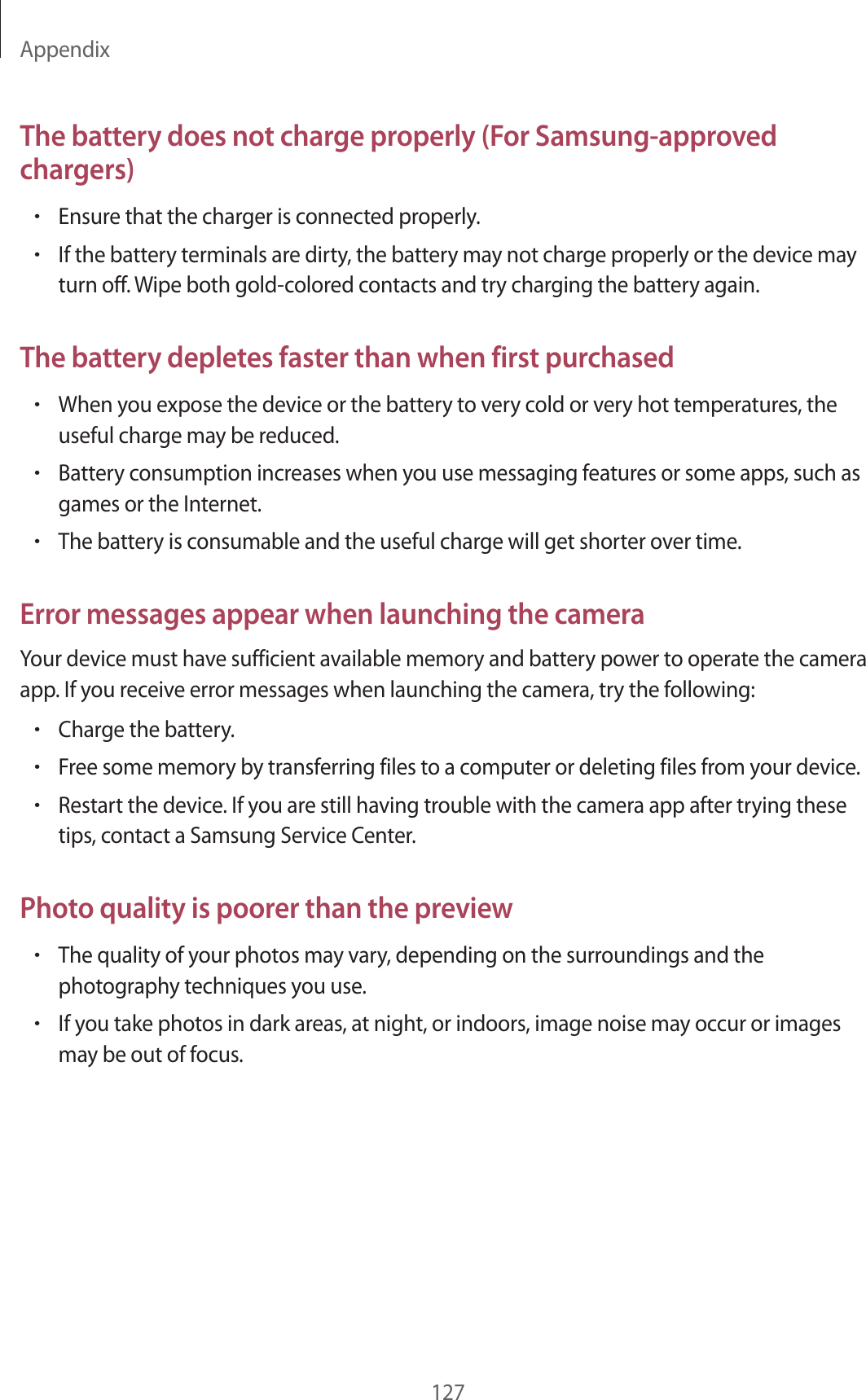 Appendix127The battery does not charge properly (For Samsung-approved chargers)•Ensure that the charger is connected properly.•If the battery terminals are dirty, the battery may not charge properly or the device may turn off. Wipe both gold-colored contacts and try charging the battery again.The battery depletes faster than when first purchased•When you expose the device or the battery to very cold or very hot temperatures, the useful charge may be reduced.•Battery consumption increases when you use messaging features or some apps, such as games or the Internet.•The battery is consumable and the useful charge will get shorter over time.Error messages appear when launching the cameraYour device must have sufficient available memory and battery power to operate the camera app. If you receive error messages when launching the camera, try the following:•Charge the battery.•Free some memory by transferring files to a computer or deleting files from your device.•Restart the device. If you are still having trouble with the camera app after trying these tips, contact a Samsung Service Center.Photo quality is poorer than the preview•The quality of your photos may vary, depending on the surroundings and the photography techniques you use.•If you take photos in dark areas, at night, or indoors, image noise may occur or images may be out of focus.