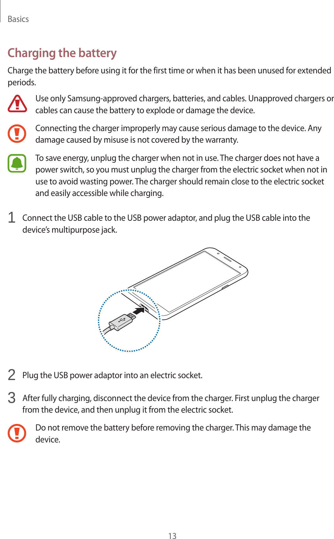 Basics13Charging the batteryCharge the battery before using it for the first time or when it has been unused for extended periods.Use only Samsung-approved chargers, batteries, and cables. Unapproved chargers or cables can cause the battery to explode or damage the device.Connecting the charger improperly may cause serious damage to the device. Any damage caused by misuse is not covered by the warranty.To save energy, unplug the charger when not in use. The charger does not have a power switch, so you must unplug the charger from the electric socket when not in use to avoid wasting power. The charger should remain close to the electric socket and easily accessible while charging.1  Connect the USB cable to the USB power adaptor, and plug the USB cable into the device’s multipurpose jack.2  Plug the USB power adaptor into an electric socket.3  After fully charging, disconnect the device from the charger. First unplug the charger from the device, and then unplug it from the electric socket.Do not remove the battery before removing the charger. This may damage the device.