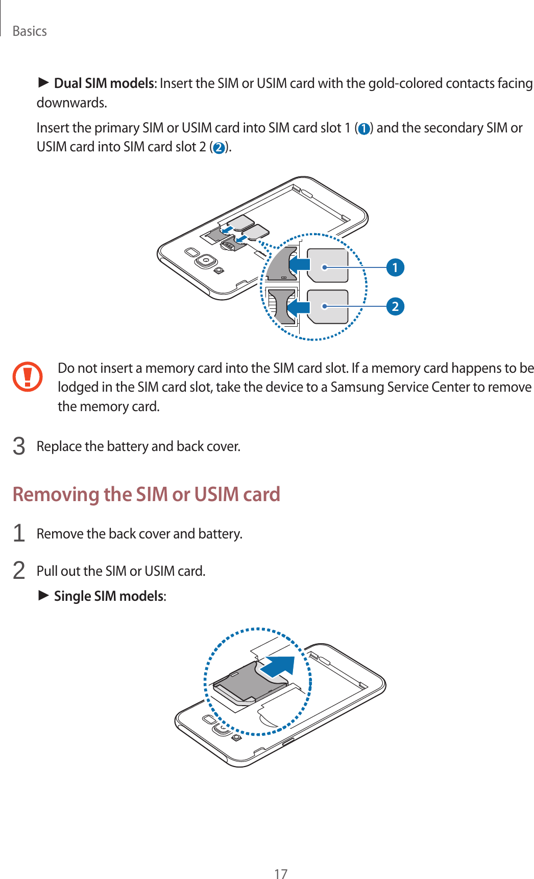 Basics17► Dual SIM models: Insert the SIM or USIM card with the gold-colored contacts facing downwards.Insert the primary SIM or USIM card into SIM card slot 1 ( 1 ) and the secondary SIM or USIM card into SIM card slot 2 ( 2 ).12Do not insert a memory card into the SIM card slot. If a memory card happens to be lodged in the SIM card slot, take the device to a Samsung Service Center to remove the memory card.3  Replace the battery and back cover.Removing the SIM or USIM card1  Remove the back cover and battery.2  Pull out the SIM or USIM card.► Single SIM models: