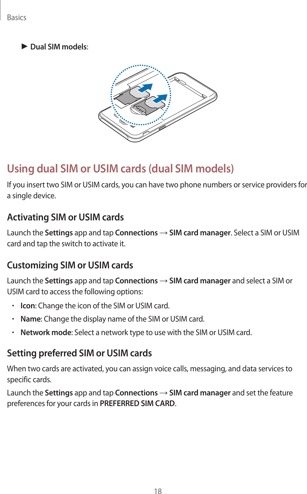 Basics18► Dual SIM models:Using dual SIM or USIM cards (dual SIM models)If you insert two SIM or USIM cards, you can have two phone numbers or service providers for a single device.Activating SIM or USIM cardsLaunch the Settings app and tap Connections → SIM card manager. Select a SIM or USIM card and tap the switch to activate it.Customizing SIM or USIM cardsLaunch the Settings app and tap Connections → SIM card manager and select a SIM or USIM card to access the following options:•Icon: Change the icon of the SIM or USIM card.•Name: Change the display name of the SIM or USIM card.•Network mode: Select a network type to use with the SIM or USIM card.Setting preferred SIM or USIM cardsWhen two cards are activated, you can assign voice calls, messaging, and data services to specific cards.Launch the Settings app and tap Connections → SIM card manager and set the feature preferences for your cards in PREFERRED SIM CARD.