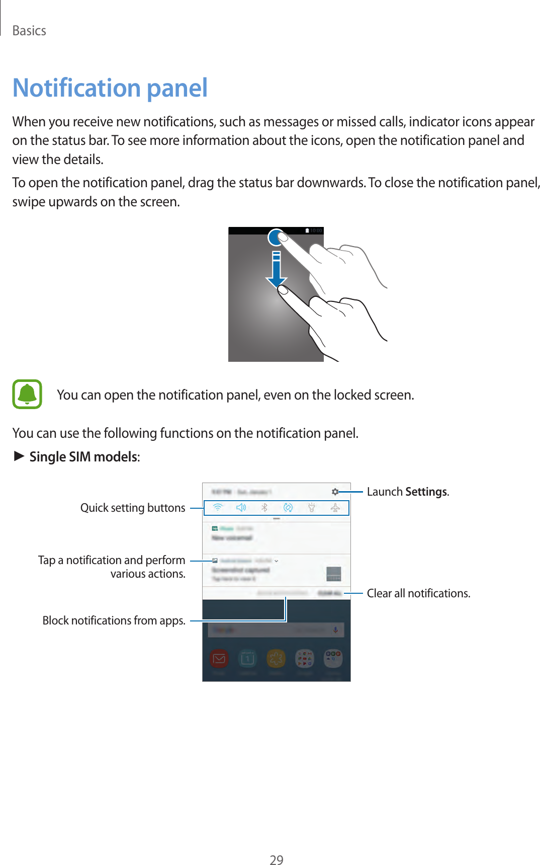 Basics29Notification panelWhen you receive new notifications, such as messages or missed calls, indicator icons appear on the status bar. To see more information about the icons, open the notification panel and view the details.To open the notification panel, drag the status bar downwards. To close the notification panel, swipe upwards on the screen.You can open the notification panel, even on the locked screen.You can use the following functions on the notification panel.► Single SIM models:Launch Settings.Tap a notification and perform various actions.Clear all notifications.Quick setting buttonsBlock notifications from apps.