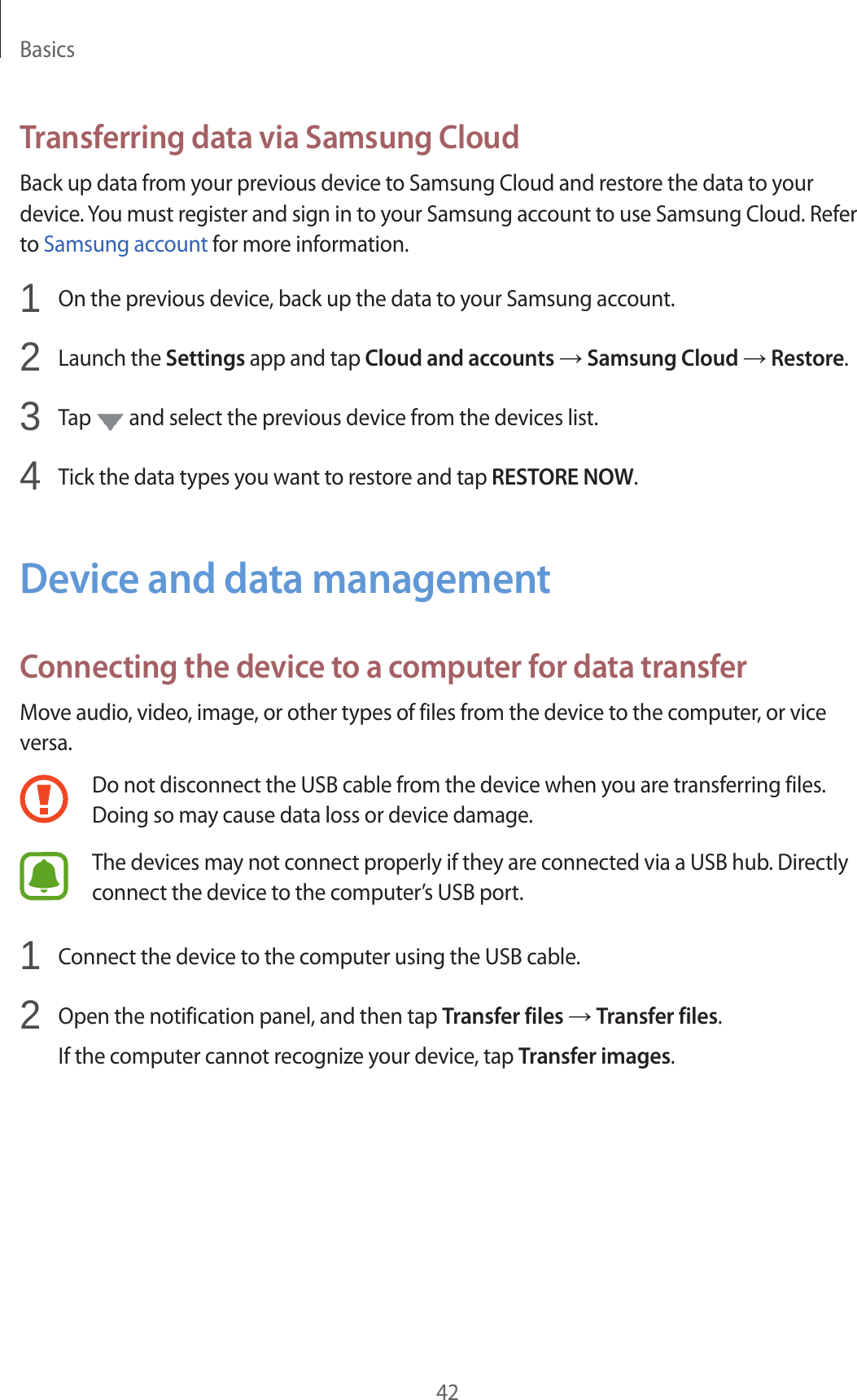 Basics42Transferring data via Samsung CloudBack up data from your previous device to Samsung Cloud and restore the data to your device. You must register and sign in to your Samsung account to use Samsung Cloud. Refer to Samsung account for more information.1  On the previous device, back up the data to your Samsung account.2  Launch the Settings app and tap Cloud and accounts → Samsung Cloud → Restore.3  Tap   and select the previous device from the devices list.4  Tick the data types you want to restore and tap RESTORE NOW.Device and data managementConnecting the device to a computer for data transferMove audio, video, image, or other types of files from the device to the computer, or vice versa.Do not disconnect the USB cable from the device when you are transferring files. Doing so may cause data loss or device damage.The devices may not connect properly if they are connected via a USB hub. Directly connect the device to the computer’s USB port.1  Connect the device to the computer using the USB cable.2  Open the notification panel, and then tap Transfer files → Transfer files.If the computer cannot recognize your device, tap Transfer images.