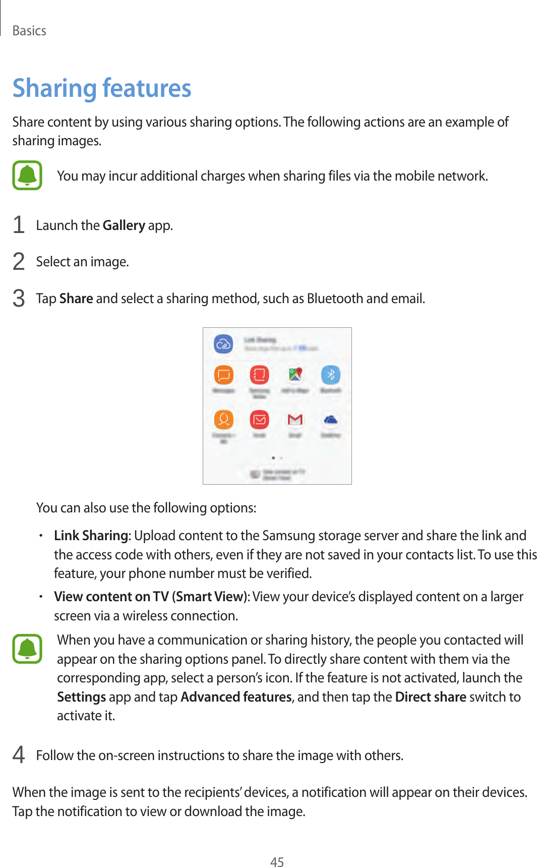 Basics45Sharing featuresShare content by using various sharing options. The following actions are an example of sharing images.You may incur additional charges when sharing files via the mobile network.1  Launch the Gallery app.2  Select an image.3  Tap Share and select a sharing method, such as Bluetooth and email.You can also use the following options:•Link Sharing: Upload content to the Samsung storage server and share the link and the access code with others, even if they are not saved in your contacts list. To use this feature, your phone number must be verified.•View content on TV (Smart View): View your device’s displayed content on a larger screen via a wireless connection.When you have a communication or sharing history, the people you contacted will appear on the sharing options panel. To directly share content with them via the corresponding app, select a person’s icon. If the feature is not activated, launch the Settings app and tap Advanced features, and then tap the Direct share switch to activate it.4  Follow the on-screen instructions to share the image with others.When the image is sent to the recipients’ devices, a notification will appear on their devices. Tap the notification to view or download the image.