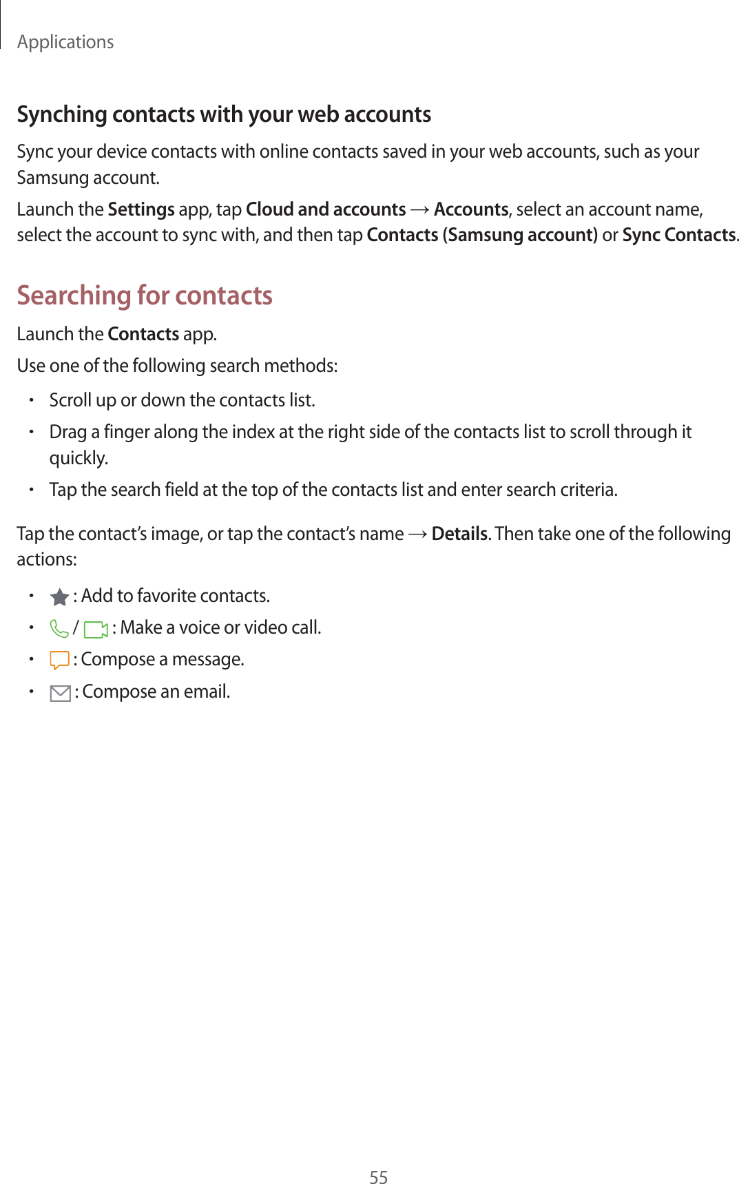 Applications55Synching contacts with your web accountsSync your device contacts with online contacts saved in your web accounts, such as your Samsung account.Launch the Settings app, tap Cloud and accounts → Accounts, select an account name, select the account to sync with, and then tap Contacts (Samsung account) or Sync Contacts.Searching for contactsLaunch the Contacts app.Use one of the following search methods:•Scroll up or down the contacts list.•Drag a finger along the index at the right side of the contacts list to scroll through it quickly.•Tap the search field at the top of the contacts list and enter search criteria.Tap the contact’s image, or tap the contact’s name → Details. Then take one of the following actions:• : Add to favorite contacts.• /   : Make a voice or video call.• : Compose a message.• : Compose an email.