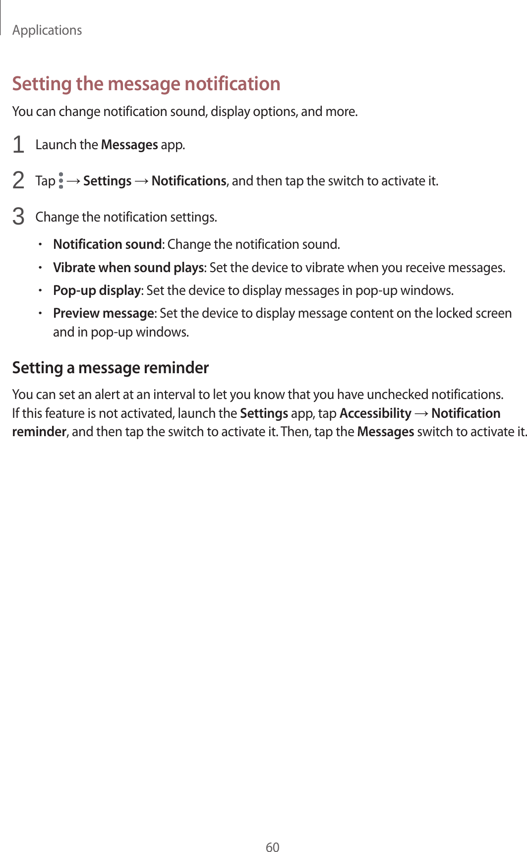 Applications60Setting the message notificationYou can change notification sound, display options, and more.1  Launch the Messages app.2  Tap   → Settings → Notifications, and then tap the switch to activate it.3  Change the notification settings.•Notification sound: Change the notification sound.•Vibrate when sound plays: Set the device to vibrate when you receive messages.•Pop-up display: Set the device to display messages in pop-up windows.•Preview message: Set the device to display message content on the locked screen and in pop-up windows.Setting a message reminderYou can set an alert at an interval to let you know that you have unchecked notifications. If this feature is not activated, launch the Settings app, tap Accessibility → Notification reminder, and then tap the switch to activate it. Then, tap the Messages switch to activate it.