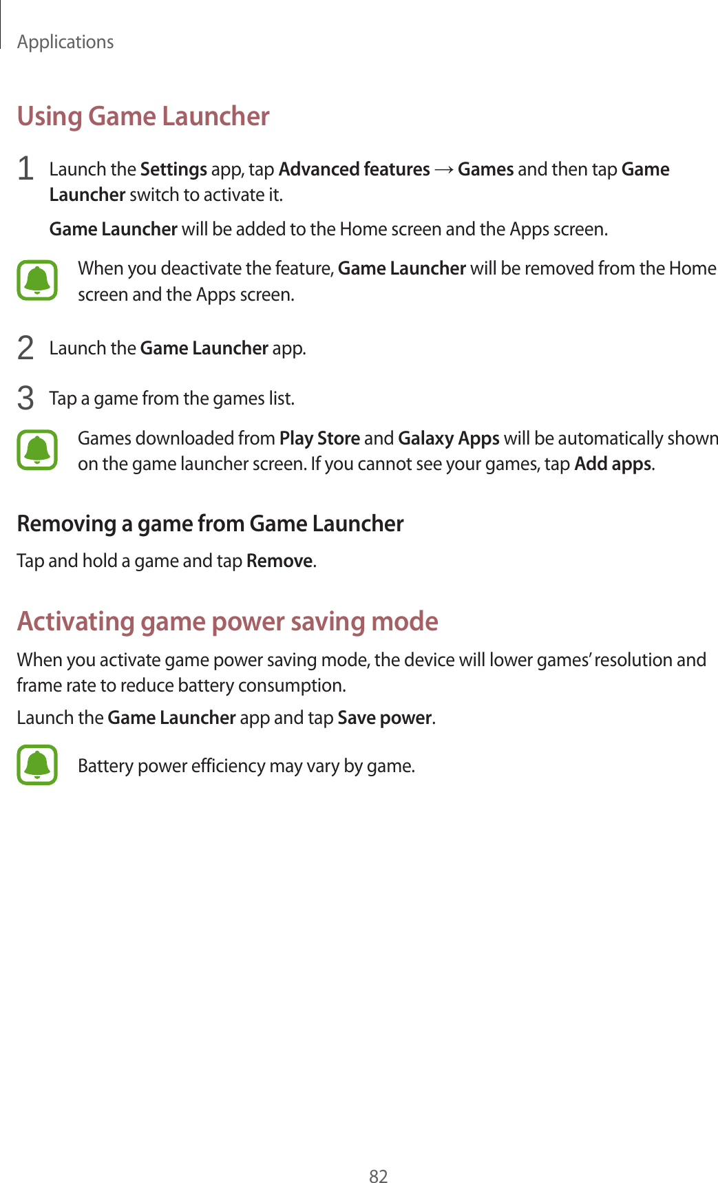 Applications82Using Game Launcher1  Launch the Settings app, tap Advanced features → Games and then tap Game Launcher switch to activate it.Game Launcher will be added to the Home screen and the Apps screen.When you deactivate the feature, Game Launcher will be removed from the Home screen and the Apps screen.2  Launch the Game Launcher app.3  Tap a game from the games list.Games downloaded from Play Store and Galaxy Apps will be automatically shown on the game launcher screen. If you cannot see your games, tap Add apps.Removing a game from Game LauncherTap and hold a game and tap Remove.Activating game power saving modeWhen you activate game power saving mode, the device will lower games’ resolution and frame rate to reduce battery consumption.Launch the Game Launcher app and tap Save power.Battery power efficiency may vary by game.