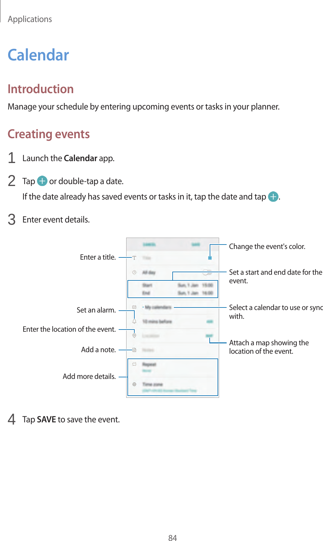 Applications84CalendarIntroductionManage your schedule by entering upcoming events or tasks in your planner.Creating events1  Launch the Calendar app.2  Tap   or double-tap a date.If the date already has saved events or tasks in it, tap the date and tap  .3  Enter event details.Select a calendar to use or sync with.Attach a map showing the location of the event.Enter the location of the event.Add a note.Enter a title.Change the event&apos;s color.Set a start and end date for the event.Add more details.Set an alarm.4  Tap SAVE to save the event.