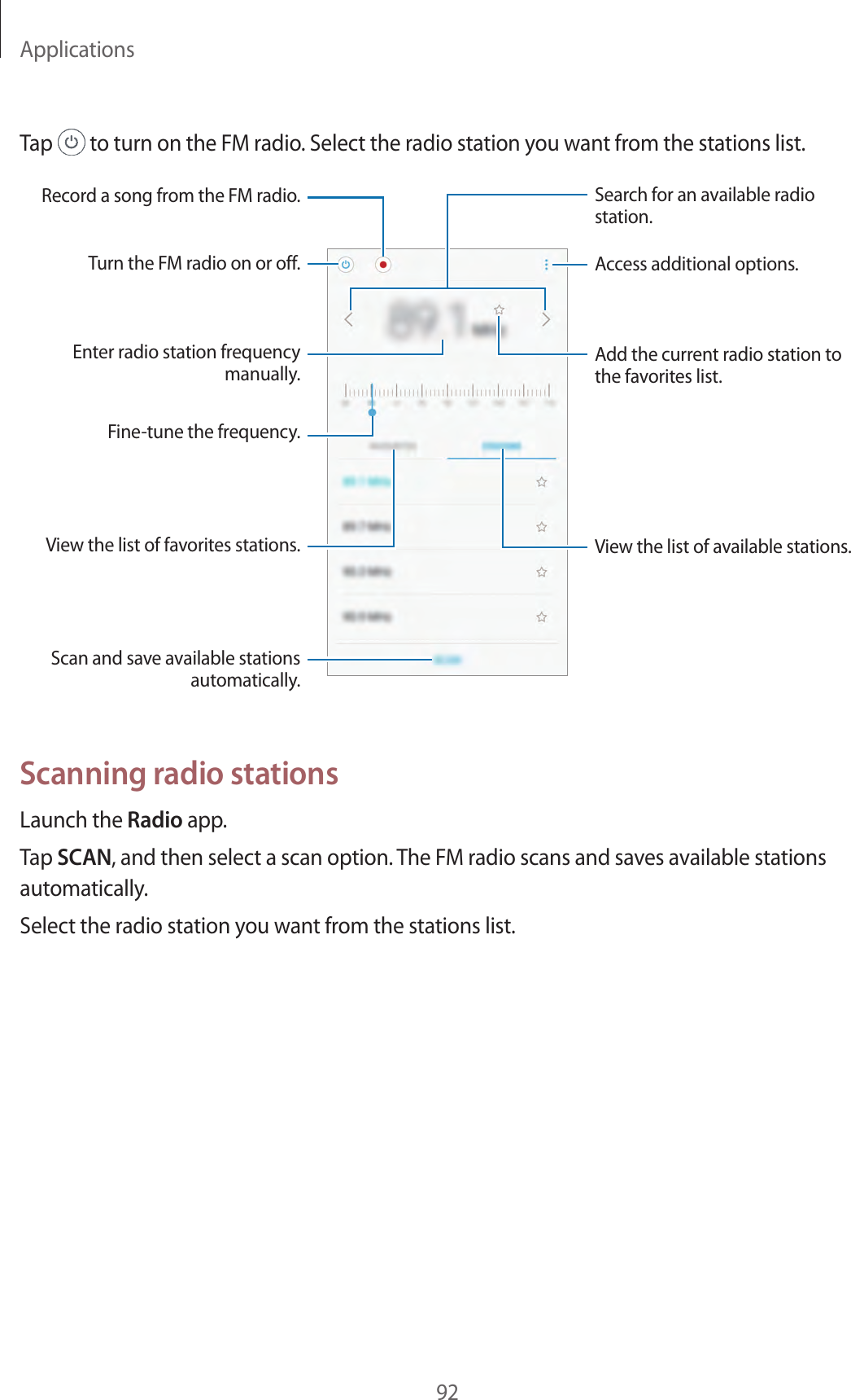 Applications92Tap   to turn on the FM radio. Select the radio station you want from the stations list.View the list of favorites stations.Scan and save available stations automatically.Enter radio station frequency manually.Fine-tune the frequency.Record a song from the FM radio.View the list of available stations.Access additional options.Add the current radio station to the favorites list.Search for an available radio station.Turn the FM radio on or off.Scanning radio stationsLaunch the Radio app.Tap SCAN, and then select a scan option. The FM radio scans and saves available stations automatically.Select the radio station you want from the stations list.