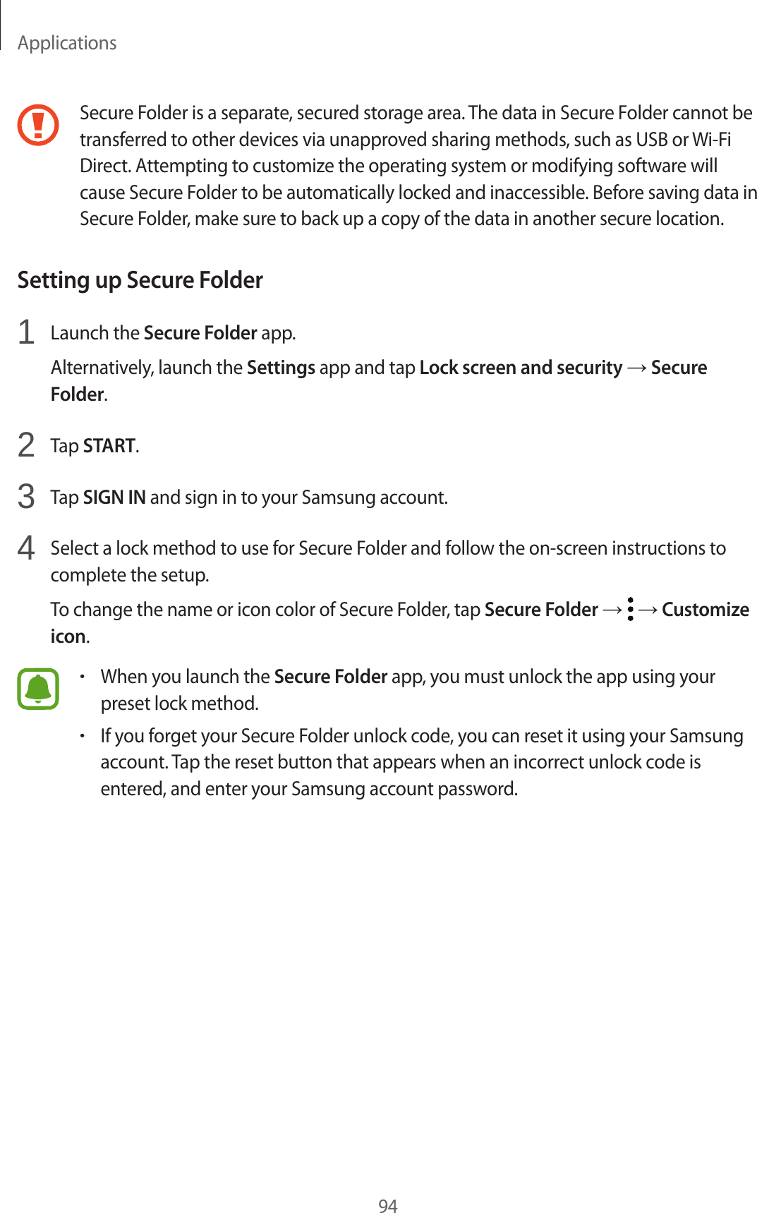 Applications94Secure Folder is a separate, secured storage area. The data in Secure Folder cannot be transferred to other devices via unapproved sharing methods, such as USB or Wi-Fi Direct. Attempting to customize the operating system or modifying software will cause Secure Folder to be automatically locked and inaccessible. Before saving data in Secure Folder, make sure to back up a copy of the data in another secure location.Setting up Secure Folder1  Launch the Secure Folder app.Alternatively, launch the Settings app and tap Lock screen and security → Secure Folder.2  Tap START.3  Tap SIGN IN and sign in to your Samsung account.4  Select a lock method to use for Secure Folder and follow the on-screen instructions to complete the setup.To change the name or icon color of Secure Folder, tap Secure Folder →   → Customize icon.•When you launch the Secure Folder app, you must unlock the app using your preset lock method.•If you forget your Secure Folder unlock code, you can reset it using your Samsung account. Tap the reset button that appears when an incorrect unlock code is entered, and enter your Samsung account password.