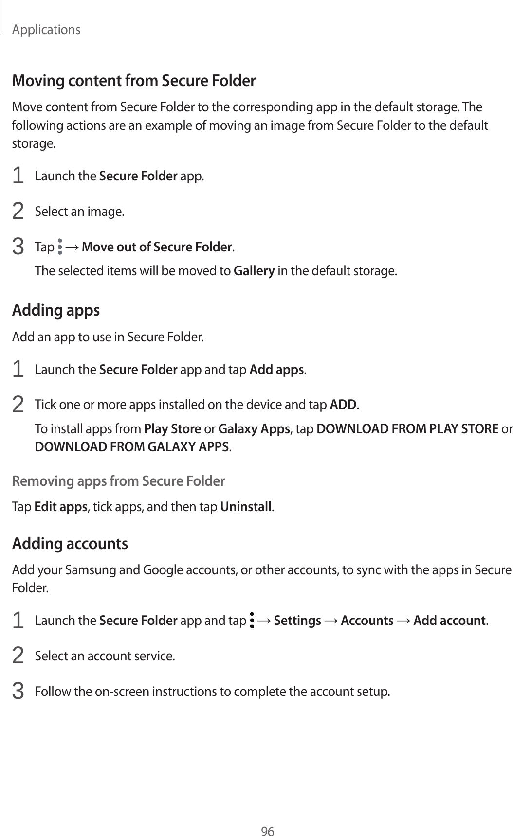 Applications96Moving content from Secure FolderMove content from Secure Folder to the corresponding app in the default storage. The following actions are an example of moving an image from Secure Folder to the default storage.1  Launch the Secure Folder app.2  Select an image.3  Tap   → Move out of Secure Folder.The selected items will be moved to Gallery in the default storage.Adding appsAdd an app to use in Secure Folder.1  Launch the Secure Folder app and tap Add apps.2  Tick one or more apps installed on the device and tap ADD.To install apps from Play Store or Galaxy Apps, tap DOWNLOAD FROM PLAY STORE or DOWNLOAD FROM GALAXY APPS.Removing apps from Secure FolderTap Edit apps, tick apps, and then tap Uninstall.Adding accountsAdd your Samsung and Google accounts, or other accounts, to sync with the apps in Secure Folder.1  Launch the Secure Folder app and tap   → Settings → Accounts → Add account.2  Select an account service.3  Follow the on-screen instructions to complete the account setup.