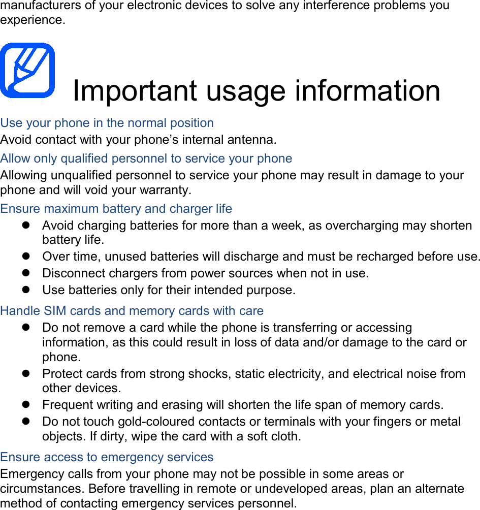 manufacturers of your electronic devices to solve any interference problems you experience. Important usage information Use your phone in the normal position Avoid contact with your phone’s internal antenna. Allow only qualified personnel to service your phone Allowing unqualified personnel to service your phone may result in damage to your phone and will void your warranty. Ensure maximum battery and charger life Avoid charging batteries for more than a week, as overcharging may shorten battery life. Over time, unused batteries will discharge and must be recharged before use. Disconnect chargers from power sources when not in use. Use batteries only for their intended purpose. Handle SIM cards and memory cards with care Do not remove a card while the phone is transferring or accessing information, as this could result in loss of data and/or damage to the card or phone. Protect cards from strong shocks, static electricity, and electrical noise from other devices. Frequent writing and erasing will shorten the life span of memory cards. Do not touch gold-coloured contacts or terminals with your fingers or metal objects. If dirty, wipe the card with a soft cloth. Ensure access to emergency services Emergency calls from your phone may not be possible in some areas or circumstances. Before travelling in remote or undeveloped areas, plan an alternate method of contacting emergency services personnel.
