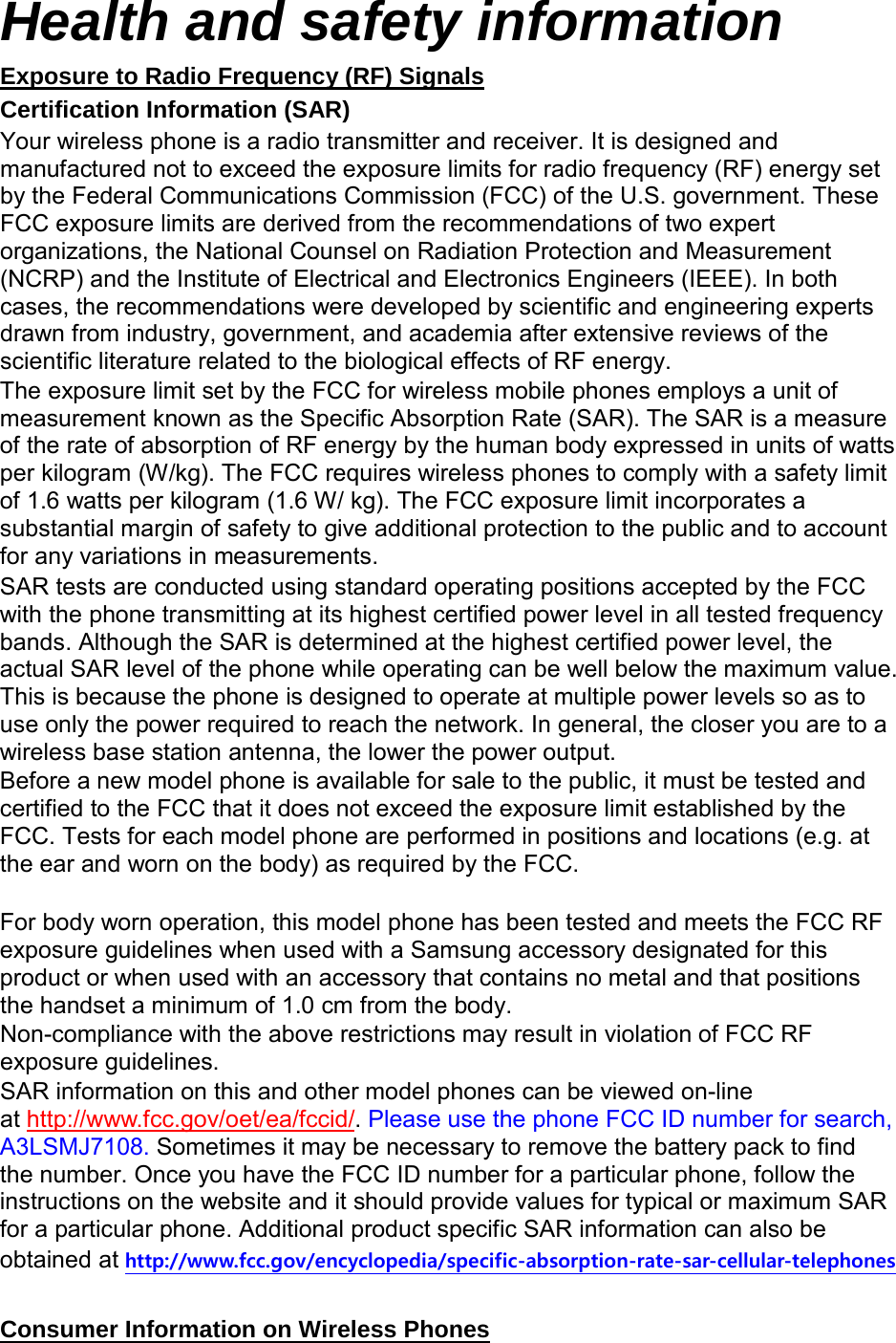 Health and safety information Certification Information (SAR) Exposure to Radio Frequency (RF) Signals Your wireless phone is a radio transmitter and receiver. It is designed and manufactured not to exceed the exposure limits for radio frequency (RF) energy set by the Federal Communications Commission (FCC) of the U.S. government. These FCC exposure limits are derived from the recommendations of two expert organizations, the National Counsel on Radiation Protection and Measurement (NCRP) and the Institute of Electrical and Electronics Engineers (IEEE). In both cases, the recommendations were developed by scientific and engineering experts drawn from industry, government, and academia after extensive reviews of the scientific literature related to the biological effects of RF energy. The exposure limit set by the FCC for wireless mobile phones employs a unit of measurement known as the Specific Absorption Rate (SAR). The SAR is a measure of the rate of absorption of RF energy by the human body expressed in units of watts per kilogram (W/kg). The FCC requires wireless phones to comply with a safety limit of 1.6 watts per kilogram (1.6 W/ kg). The FCC exposure limit incorporates a substantial margin of safety to give additional protection to the public and to account for any variations in measurements. SAR tests are conducted using standard operating positions accepted by the FCC with the phone transmitting at its highest certified power level in all tested frequency bands. Although the SAR is determined at the highest certified power level, the actual SAR level of the phone while operating can be well below the maximum value. This is because the phone is designed to operate at multiple power levels so as to use only the power required to reach the network. In general, the closer you are to a wireless base station antenna, the lower the power output. Before a new model phone is available for sale to the public, it must be tested and certified to the FCC that it does not exceed the exposure limit established by the FCC. Tests for each model phone are performed in positions and locations (e.g. at the ear and worn on the body) as required by the FCC. For body worn operation, this model phone has been tested and meets the FCC RF exposure guidelines when used with a Samsung accessory designated for this product or when used with an accessory that contains no metal and that positions the handset a minimum of 1.0 cm from the body. Non-compliance with the above restrictions may result in violation of FCC RF exposure guidelines. SAR information on this and other model phones can be viewed on-line at http://www.fcc.gov/oet/ea/fccid/. Please use the phone FCC ID number for search, A3LSMJ7108. Sometimes it may be necessary to remove the battery pack to find the number. Once you have the FCC ID number for a particular phone, follow the instructions on the website and it should provide values for typical or maximum SAR for a particular phone. Additional product specific SAR information can also be obtained at http://www.fcc.gov/encyclopedia/specific-absorption-rate-sar-cellular-telephones Consumer Information on Wireless Phones
