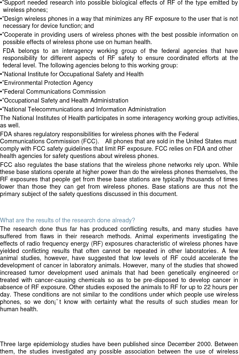 •”Support  needed research into possible biological effects  of RF of the type emitted  by wireless phones; •”Design wireless phones in a way that minimizes any RF exposure to the user that is not necessary for device function; and •”Cooperate in providing users of wireless phones with the best possible information on possible effects of wireless phone use on human health. FDA  belongs  to  an  interagency  working  group  of  the  federal  agencies  that  have responsibility  for  different  aspects  of  RF  safety  to  ensure  coordinated  efforts  at  the federal level. The following agencies belong to this working group: •”National Institute for Occupational Safety and Health •”Environmental Protection Agency •”Federal Communications Commission •”Occupational Safety and Health Administration •”National Telecommunications and Information Administration The National Institutes of Health participates in some interagency working group activities, as well. FDA shares regulatory responsibilities for wireless phones with the Federal Communications Commission (FCC).    All phones that are sold in the United States must comply with FCC safety guidelines that limit RF exposure. FCC relies on FDA and other health agencies for safety questions about wireless phones. FCC also regulates the base stations that the wireless phone networks rely upon. While these base stations operate at higher power than do the wireless phones themselves, the RF exposures that people get from these base stations are typically thousands of times lower  than  those  they  can  get  from  wireless  phones.  Base  stations  are  thus  not  the primary subject of the safety questions discussed in this document.   What are the results of the research done already? The  research  done  thus  far  has  produced  conflicting  results,  and  many  studies  have suffered  from  flaws  in  their  research  methods.  Animal  experiments  investigating  the effects of radio frequency energy (RF) exposures characteristic of wireless phones have yielded  conflicting  results  that  often  cannot  be  repeated  in  other  laboratories.  A  few animal  studies,  however,  have  suggested  that  low  levels  of  RF  could  accelerate  the development of cancer in laboratory animals. However, many of the studies that showed increased  tumor  development  used  animals  that  had  been  genetically  engineered  or treated  with  cancer-causing  chemicals  so  as  to  be  pre-disposed  to  develop  cancer  in absence of RF exposure. Other studies exposed the animals to RF for up to 22 hours per day. These conditions are not similar to the conditions under which people use wireless phones,  so  we  don¡¯t  know  with  certainty  what  the  results  of  such  studies  mean  for human health.    Three large epidemiology studies have been published since December 2000. Between them,  the  studies  investigated  any  possible  association  between  the  use  of  wireless 